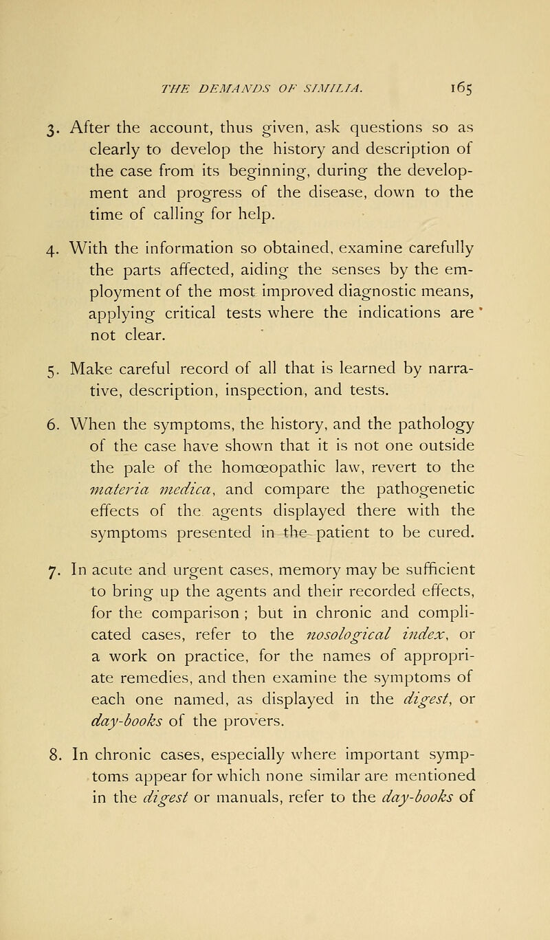 3. After the account, thus given, ask questions so as clearly to develop the history and description of the case from its beginning, during the develop- ment and progress of the disease, down to the time of calling for help. 4. With the information so obtained, examine carefully the parts affected, aiding the senses by the em- ployment of the most improved diagnostic means, applying critical tests where the indications are ' not clear. 5. Make careful record of all that is learned by narra- tive, description, inspection, and tests. 6. When the symptoms, the history, and the pathology of the case have shown that it is not one outside the pale of the homoeopathic law, revert to the materia medica, and compare the pathogenetic effects of the agents displayed there with the symptoms presented in the- patient to be cured. 7. In acute and urgent cases, memory may be sufficient to bring up the agents and their recorded effects, for the comparison ; but in chronic and compli- cated cases, refer to the nosological index, or a work on practice, for the names of appropri- ate remedies, and then examine the symptoms of each one named, as displayed in the digest, or day-books of the provers. 8. In chronic cases, especially where important symp- toms appear for which none similar are mentioned in the digest or manuals, refer to the day-books of