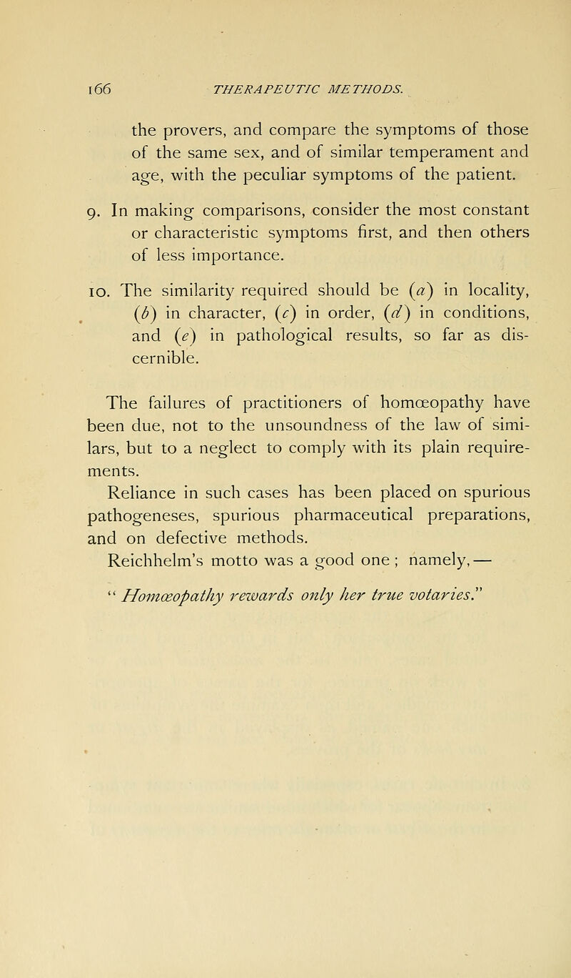 the provers, and compare the symptoms of those of the same sex, and of similar temperament and age, with the pecuHar symptoms of the patient. 9. In making comparisons, consider the most constant or characteristic symptoms first, and then others of less importance. 10. The similarity required should be {a) in locality, {b) in character, {c) in order, {d^ in conditions, and {e) in pathological results, so far as dis- cernible. The failures of practitioners of homoeopathy have been due, not to the unsoundness of the law of simi- lars, but to a neglect to comply with its plain require- ments. Reliance in such cases has been placed on spurious pathogeneses, spurious pharmaceutical preparations, and on defective methods. Reichhelm's motto was a good one ; namely,—  Homoeopathy rezvards only her true votaries!'