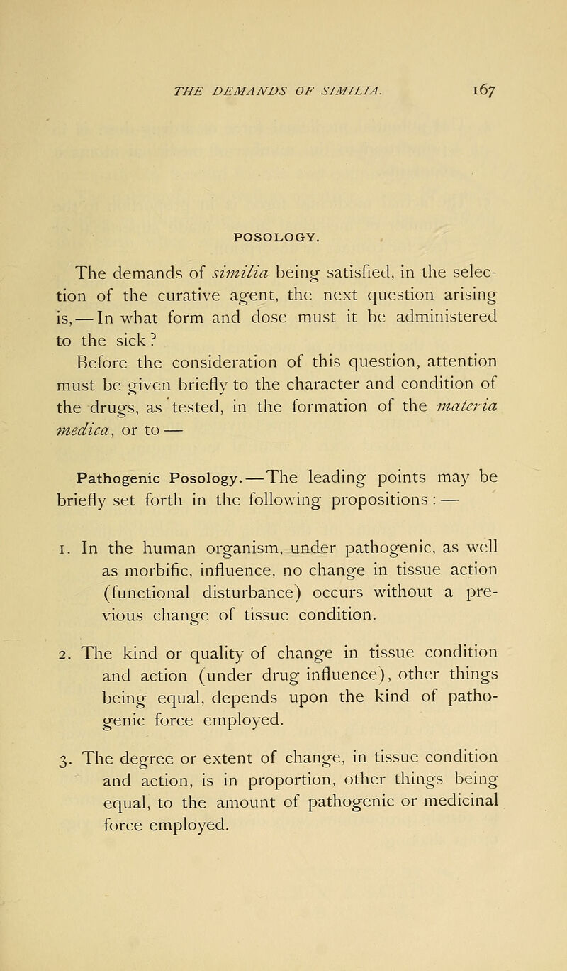 POSOLOGY. The demands of similia being satisfied, In the selec- tion of the curative agent, the next question arising is, — In what form and dose must it be administered to the sick ? Before the consideration of this question, attention must be given briefly to the character and condition of the drugs, as tested, in the formation of the materia Tnedica, or to — Pathogenic Posology.—The leading points may be briefly set forth in the following propositions : — 1. In the human organism, under pathogenic, as well as morbific, influence, no change in tissue action (functional disturbance) occurs without a pre- vious change of tissue condition. 2. The kind or quality of change in tissue condition and action (under drug influence), other things being equal, depends upon the kind of patho- genic force employed. 3. The degree or extent of change, in tissue condition and action, is in proportion, other things being equal, to the amount of pathogenic or medicinal force employed.