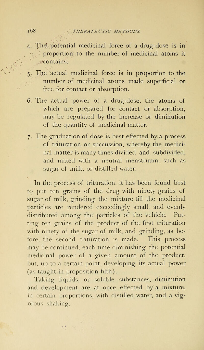4. Thd potential medicinal force of a drug-dose is in -; ■: proportion to the number of medicinal atoms it ..,■^contains. 5. The actual medicinal force is in proportion to the number of medicinal atoms made superficial or free for contact or absorption. 6. The actual power of a drug-dose, the atoms of which are prepared for contact or absorption, may be regulated by the increase or diminution of the quantity of medicinal matter. 7. The graduation of dose is best effected by a process of trituration or succussion, whereby the medici- nal matter is many times divided and subdivided, and mixed with a neutral menstruum, such as sugar of milk, or distilled water. In the process of trituration, it has been found best to put ten grains of the drug with ninety grains of sugar of milk, grinding the mixture till the medicinal particles are rendered exceedingly small, and evenly distributed among the particles of the vehicle. Put- ting ten grains of the product of the first trituration with ninety of the sugar of milk, and grinding, as be- fore, the second trituration is made. This process may be continued, each time diminishing the potential medicinal power of a given amount of the product, but, up to a certain point, developing its actual power (as taught in proposition fifth). Taking liquids, or soluble substances, diminution and development are at once effected by a mixture, in certain proportions, with distilled water, and a vig- orous shaking.