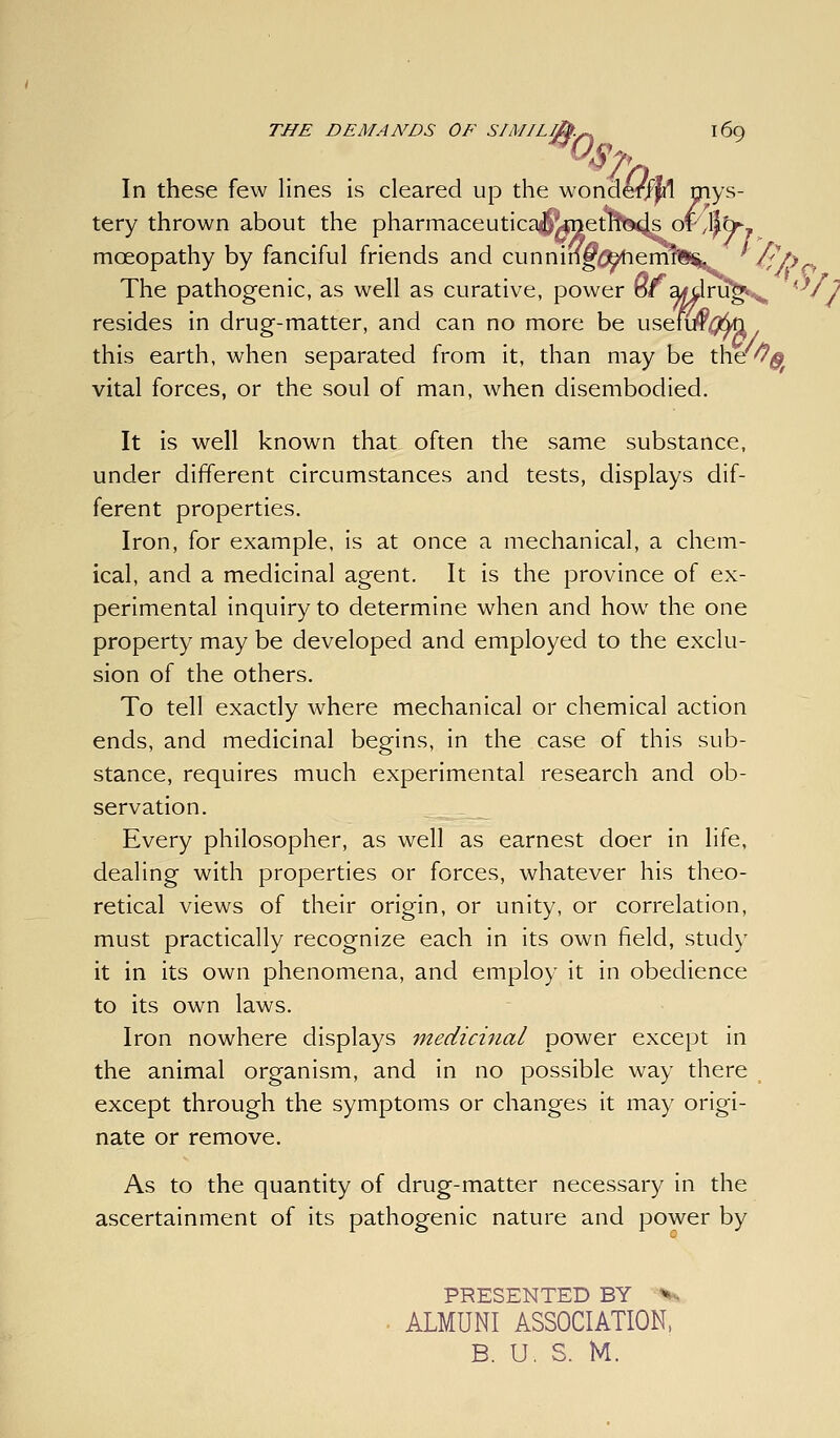 In these few lines is cleared up the wondelT^ pys- tery thrown about the pharmaceutica^|UQetn'S9«j^OT^/l^br, moeopathy by fanciful friends and cunnin^ig^erm The pathogenic, as well as curative, power of a^i resides in drug-matter, and can no more be usenif0n this earth, when separated from it, than may be the^^jj vital forces, or the soul of man, when disembodied. It is well known that often the same substance, under different circumstances and tests, displays dif- ferent properties. Iron, for example, is at once a mechanical, a chem- ical, and a medicinal agent. It is the province of ex- perimental inquiry to determine when and how the one property may be developed and employed to the exclu- sion of the others. To tell exactly where mechanical or chemical action ends, and medicinal begins, in the case of this sub- stance, requires much experimental research and ob- servation. Every philosopher, as well as earnest doer in life, dealing with properties or forces, whatever his theo- retical views of their origin, or unity, or correlation, must practically recognize each in its own field, study it in its own phenomena, and employ it in obedience to its own laws. Iron nowhere displays medicinal power except in the animal organism, and in no possible way there except through the symptoms or changes it may origi- nate or remove. As to the quantity of drug-matter necessary in the ascertainment of its pathogenic nature and power by PRESENTED BY ^^ ALMUNI ASSOCIATION, B. U. S. M.