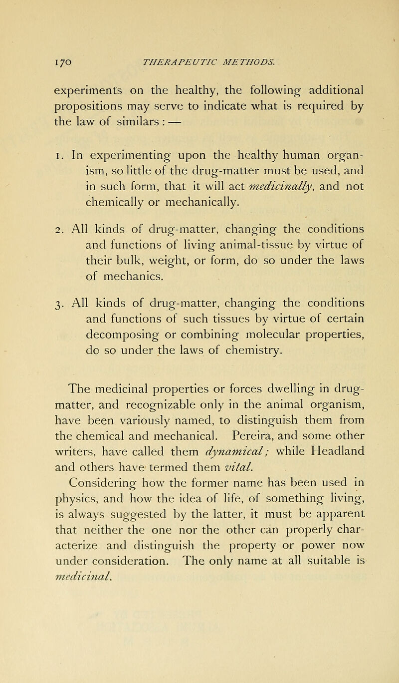 experiments on the healthy, the following' additional propositions may serve to indicate what is required by the law of similars : — 1. In experimenting upon the healthy human organ- ism, so little of the drug-matter must be used, and in such form, that it will act medicinally, and not chemically or mechanically. 2. All kinds of drug-matter, changing the conditions and functions of living animal-tissue by virtue of their bulk, weight, or form, do so under the laws of mechanics. 3. All kinds of drug-matter, changing the conditions and functions of such tissues by virtue of certain decomposing or combining molecular properties, do so under the laws of chemistry. The medicinal properties or forces dwelling in drug- matter, and recognizable only in the animal organism, have been variously named, to distinguish them from the chemical and mechanical. Pereira, and some other writers, have called them dynamical; while Headland and others have termed them vital. Considering how the former name has been used in physics, and how the idea of life, of something living, is always suggested by the latter, it must be apparent that neither the one nor the other can properly char- acterize and distinguish the property or power now under consideration. The only name at all suitable is m-edicinal.