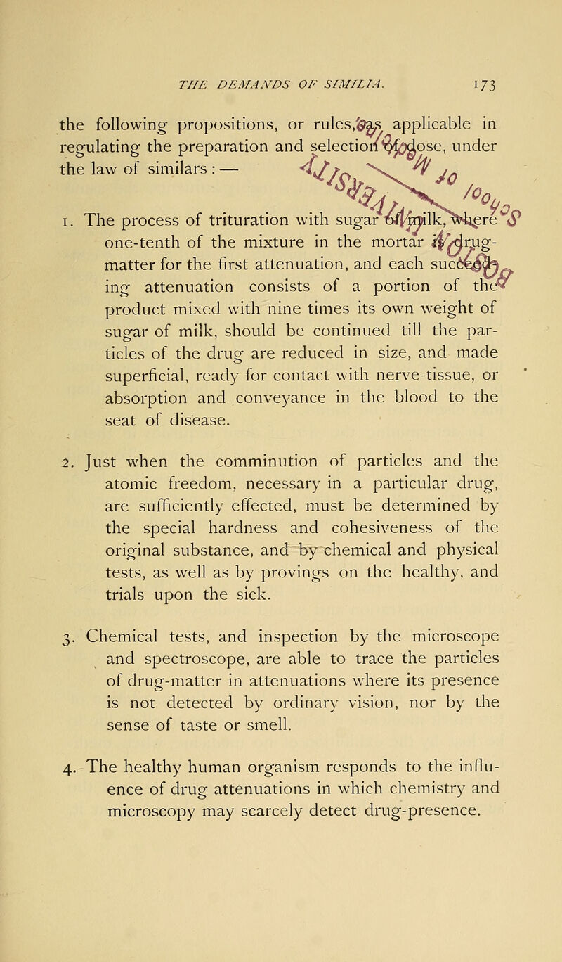 the following propositions, or rules,^ia^ applicable in regulating the preparation and selection'Q^^ose, under the law of similars : — ^JTr^ '^ ^ J^ 1. The process of trituration with sugar D^^lk/'l^^re S* one-tenth of the mixture in the mortar j^Arug- matter for the first attenuation, and each suc64^^ ing attenuation consists of a portion of theV product mixed with nine times its own weight of sugar of milk, should be continued till the par- ticles of the drug are reduced in size, and made superficial, ready for contact with nerve-tissue, or absorption and conveyance in the blood to the seat of disease. 2. Just when the comminution of particles and the atomic freedom, necessary in a particular drug, are sufficiently effected, must be determined by the special hardness and cohesiveness of the original substance, and by chemical and physical tests, as well as by provings on the healthy, and trials upon the sick. 3 . Chemical tests, and inspection by the microscope and spectroscope, are able to trace the particles of drug-matter in attenuations where its presence is not detected by ordinary vision, nor by the sense of taste or smell. 4. The healthy human organism responds to the influ- ence of drug attenuations in which chemistry and microscopy may scarcely detect drug-presence.