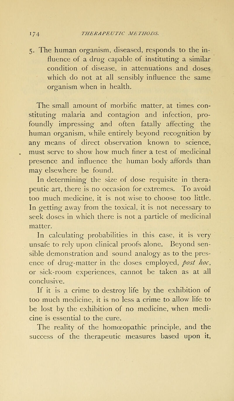 5. The human organism, diseased, responds to the in- fluence of a drug capable of instituting a similar condition of disease, in attenuations and doses which do not at all sensibly influence the same organism when in health. The small amount of morbific matter, at times con- stituting malaria and contagion and infection, pro- foundly impressing and often fatally affecting the human organism, while entirely beyond recognition by any means of direct observation known to science, must serve to show how much finer a test of medicinal presence and influence the human body affords than may elsewhere be found. In determining the size of dose requisite in thera- peutic art, there is no occasion for extremes. To avoid too much medicine, it is not wise to choose too little. In getting away from the toxical, it is not necessary to seek doses in which there is not a particle of medicinal matter. In calculating probabilities in this case, it is very unsafe to rely upon clinical proofs alone. Beyond sen- sible demonstration and sound analogy as to the pres- ence of drug-matter in the doses employed, post hoc, or sick-room experiences, cannot be taken as at all conclusive. If it is a crime to destroy life by the exhibition of too much medicine, it is no less a crime to allow life to be lost by the exhibition of no medicine, when medi- cine is essential to the cure. The reality of the homoeopathic principle, and the success of the therapeutic measures based upon it,