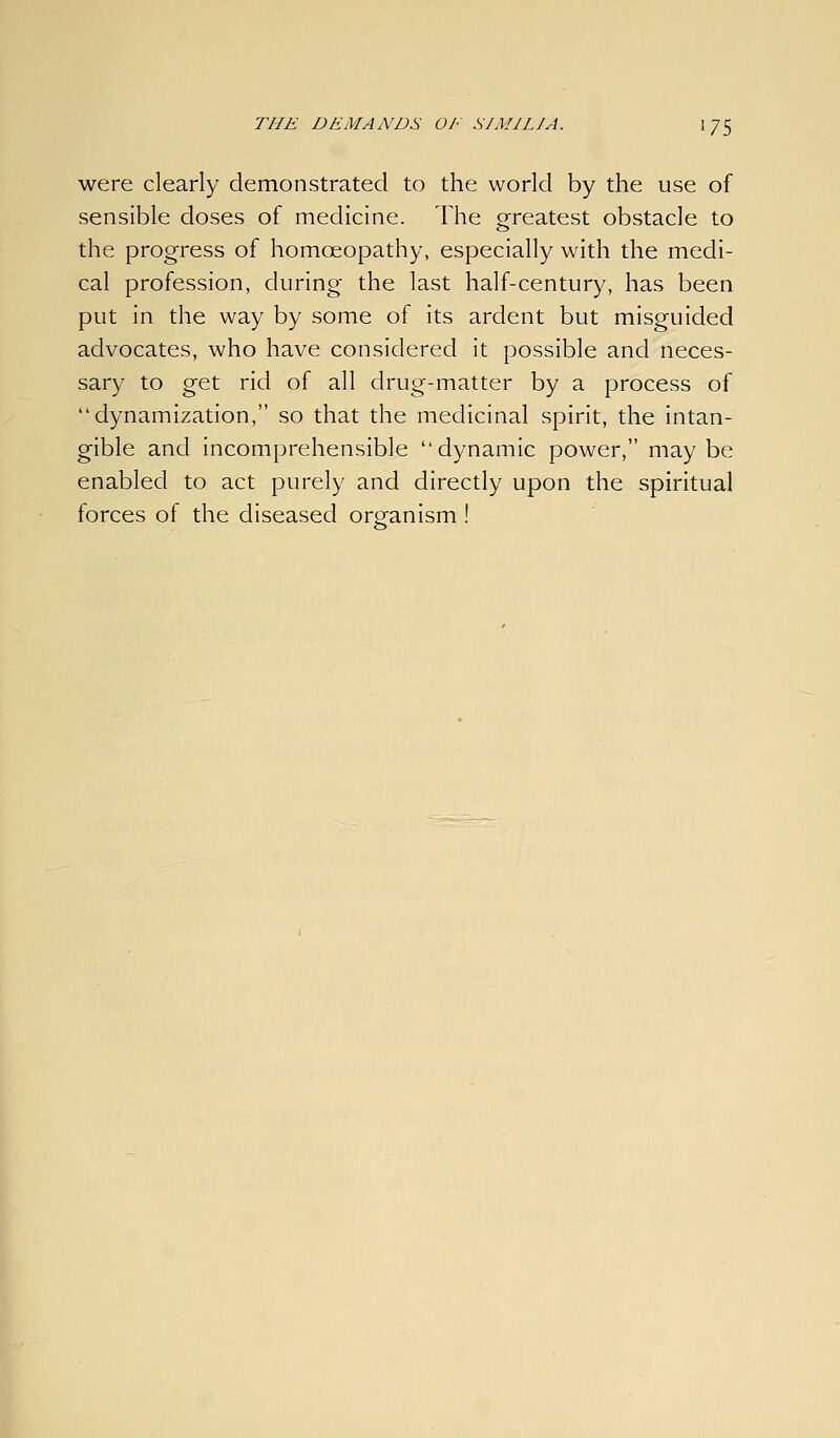 were clearly demonstrated to the world by the use of sensible doses of medicine. The srrcatest obstacle to the progress of homoeopathy, especially with the medi- cal profession, during the last half-century, has been put In the way by some of its ardent but misguided advocates, who have considered it possible and neces- sary to get rid of all drug-matter by a process of dynamization, so that the medicinal spirit, the intan- gible and incomprehensible dynamic power, maybe enabled to act purely and directly upon the spiritual forces of the diseased organism !