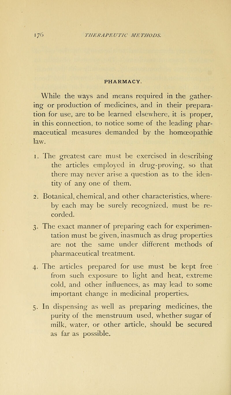 While the ways and means required in the gather- ing or production of medicines, and in their prepara- tion for use, are to be learned elsewhere, it is proper, in this connection, to notice some of the leading phar- maceutical measures demanded by the homoeopathic law, 1. The greatest care must be exercised in describing the articles employed in drug-proving, so that there may never arise a question as to the iden- tity of any one of them. 2. Botanical, chemical, and other characteristics, where- by each may be surely recognized, must be re- corded. 3. The exact manner of preparing each for experimen- tation must be given, inasmuch as drug properties are not the same under different methods of pharmaceutical treatment. 4. The articles prepared for use must be kept free from such exposure to light and heat, extreme cold, and other influences, as may lead to some important change in medicinal properties. 5. In dispensing as well as preparing medicines, the purity of the menstruum used, whether sugar of milk, water, or other article, should be secured as far as possible.