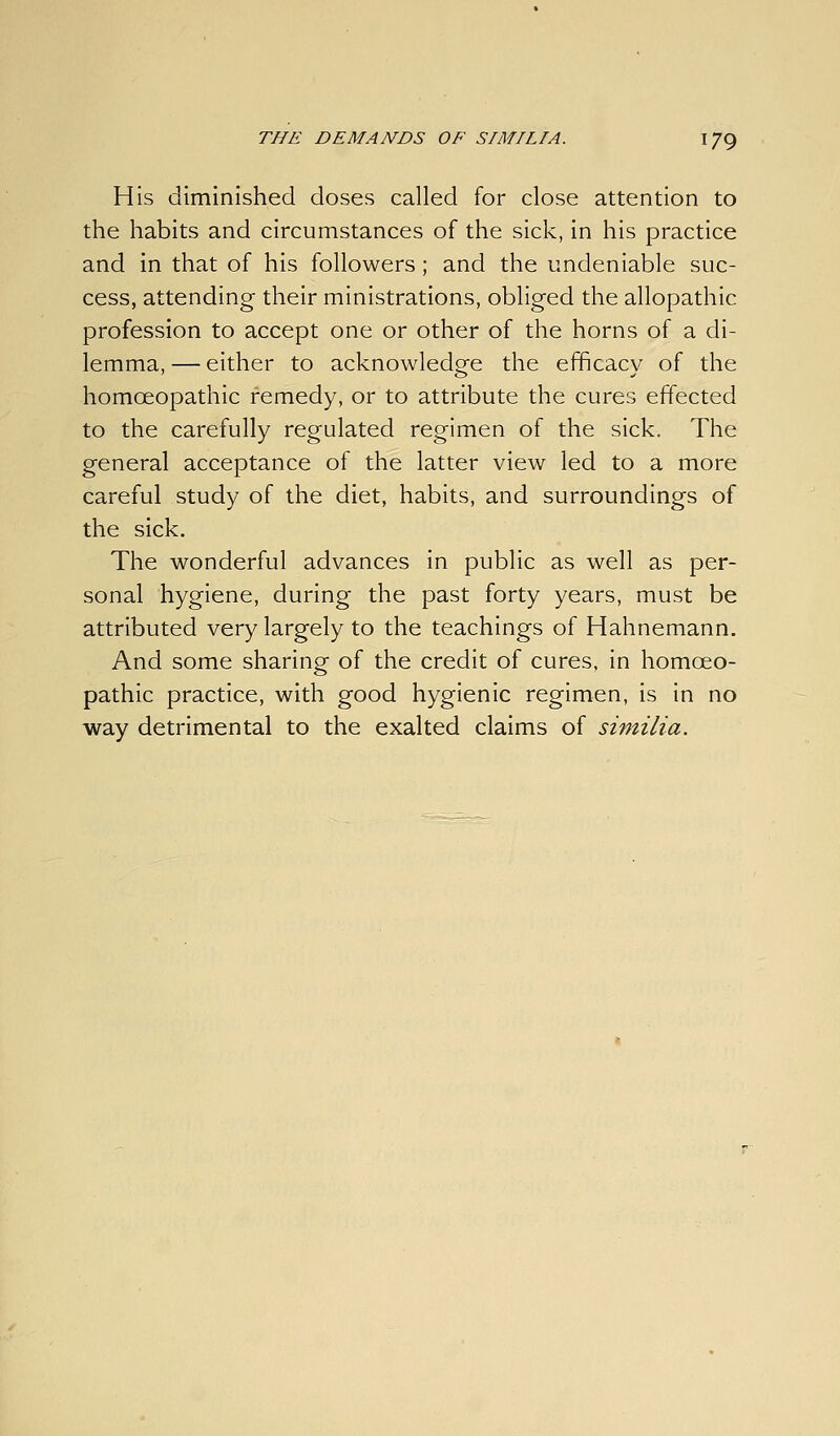 His diminished doses called for close attention to the habits and circumstances of the sick, in his practice and in that of his followers; and the undeniable suc- cess, attending their ministrations, obliged the allopathic profession to accept one or other of the horns of a di- lemma, — either to acknowledo^e the efficacy of the homoeopathic remedy, or to attribute the cures effected to the carefully regulated regimen of the sick. The general acceptance of the latter view led to a more careful study of the diet, habits, and surroundings of the sick. The wonderful advances in public as well as per- sonal hygiene, during the past forty years, must be attributed very largely to the teachings of Hahnemann. And some sharing of the credit of cures, in homoeo- pathic practice, with good hygienic regimen, is in no way detrimental to the exalted claims of similia.