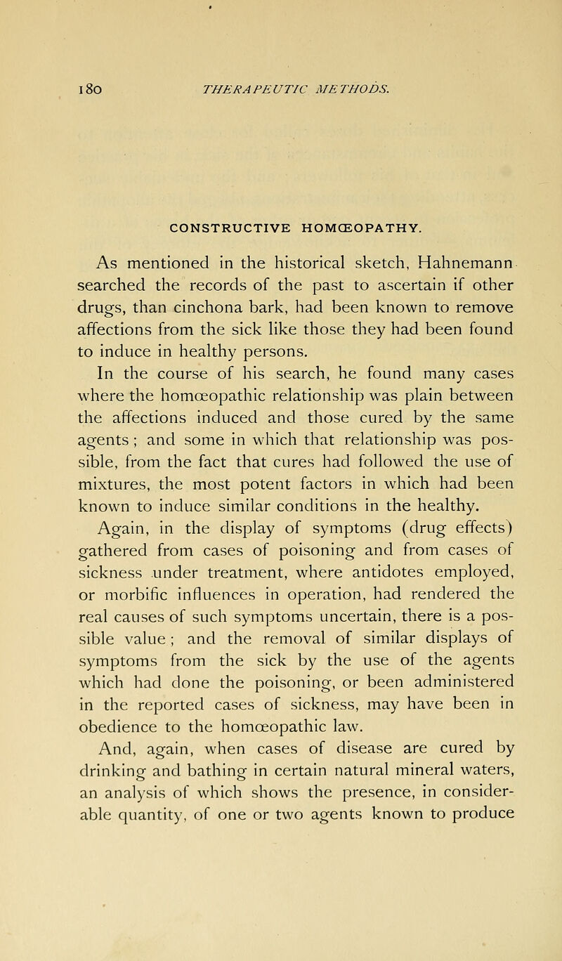 CONSTRUCTIVE HOMCEOPATHY. As mentioned in the historical sketch, Hahnemann searched the records of the past to ascertain if other drugs, than cinchona bark, had been known to remove affections from the sick Hke those they had been found to induce in healthy persons. In the course of his search, he found many cases where the homoeopathic relationship was plain between the affections induced and those cured by the same agents; and some in which that relationship was pos- sible, from the fact that cures had followed the use of mixtures, the most potent factors in which had been known to induce similar conditions in the healthy. Again, In the display of symptoms (drug effects) gathered from cases of poisoning and from cases of sickness under treatment, where antidotes employed, or morbific influences in operation, had rendered the real causes of such symptoms uncertain, there is a pos- sible value ; and the removal of similar displays of symptoms from the sick by the use of the agents which had done the poisoning, or been administered in the reported cases of sickness, may have been in obedience to the homoeopathic law. And, again, when cases of disease are cured by drinking and bathing in certain natural mineral waters, an analysis of which shows the presence, in consider- able quantity, of one or two agents known to produce