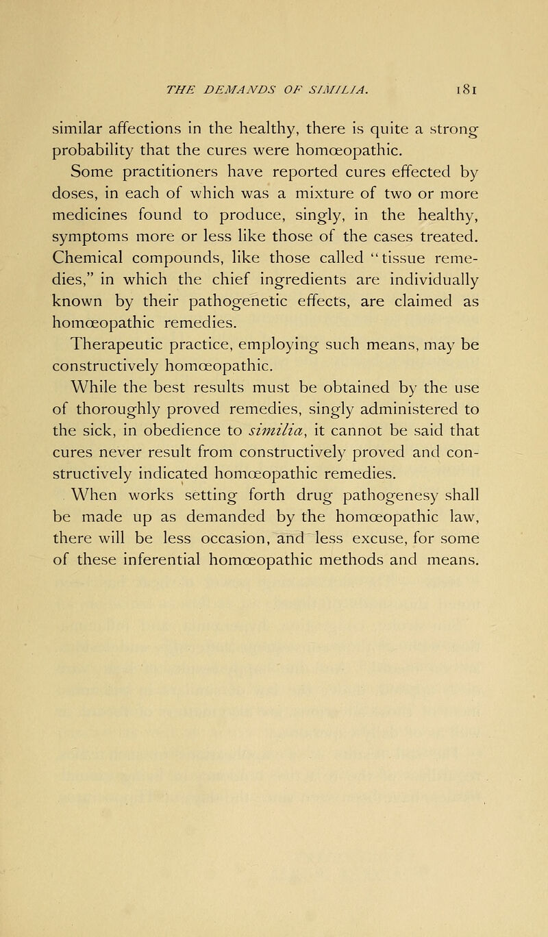 similar affections in the healthy, there is quite a strong probability that the cures were homoeopathic. Some practitioners have reported cures effected by doses, in each of which was a mixture of two or more medicines found to produce, singly, in the healthy, symptoms more or less like those of the cases treated. Chemical compounds, like those called tissue reme- dies, in which the chief ingredients are individually known by their pathogenetic effects, are claimed as homoeopathic remedies. Therapeutic practice, employing such means, may be constructively homoeopathic. While the best results must be obtained by the use of thoroughly proved remedies, singly administered to the sick, in obedience to siinilia, it cannot be said that cures never result from constructively proved and con- structively indicated homoeopathic remedies. When works setting forth drug pathogenesy shall be made up as demanded by the homoeopathic law, there will be less occasion, and less excuse, for some of these inferential homoeopathic methods and means.