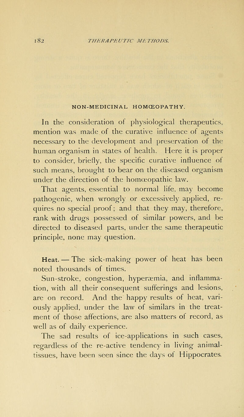NON-MEDICINAL HOMCEOPATHY. In the consideration of physiological therapeutics, mention was made of the curative influence of agents necessary to the development and preservation of the human organism in states of health. Here it is proper to consider, briefly, the specific curative influence of such means, brought to bear on the diseased organism under the direction of the homoeopathic law. That agents, essential to normal life, may become pathogenic, when wrongly or excessively applied, re- quires no special proof; and that they may, therefore, rank with drugs possessed of similar powers, and be directed to diseased parts, under the same therapeutic principle, none may question. Heat. — The sick-making power of heat has been noted thousands of times. Sun-stroke, congestion, hyperaemia, and inflamma- tion, with all their consequent sufl'erings and lesions, are on record. And the happy results of heat, vari- ously applied, under the law of similars in the treat- ment of those affections, are also matters of record, as well as of daily experience. The sad results of ice-applications in such cases, regardless of the re-active tendency in living animal- tissues, have been seen since the days of Hippocrates.