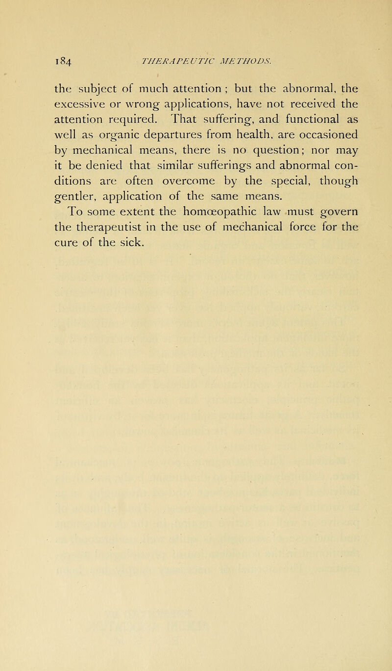 the subject of much attention ; but the abnormal, the excessive or wrong apphcations, have not received the attention required. That suffering-, and functional as well as organic departures from health, are occasioned by mechanical means, there is no question; nor may it be denied that similar sufferings and abnormal con- ditions are often overcome by the special, though gentler, application of the same means. To some extent the homoeopathic law must govern the therapeutist in the use of mechanical force for the cure of the sick.