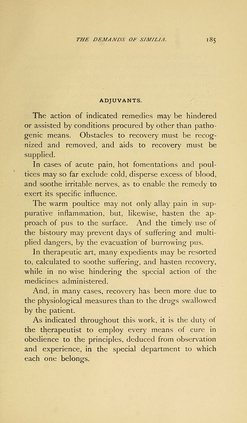 ADJUVANTS. The action of indicated remedies may be hindered or assisted by conditions procured by other than patho- genic means. Obstacles to recovery must be recog- nized and removed, and aids to recovery must be suppHed. In cases of acute pain, hot fomentations and poul- tices may so far exclude cold, disperse excess of blood, and soothe irritable nerves, as to enable the remedy to exert its specific influence. The warm poultice may not only allay pain in sup- purative inflammation, but, likewise, hasten the ap- proach of pus to the surface. And the timely use of the bistoury may prevent days of suffering and multi- plied dangers, by the evacuation of burrowing pus. In therapeutic art, many expedients may be resorted to, calculated to soothe suffering, and hasten recovery, while in no wise hindering the special action of the medicines administered. And, in many cases, recovery has been more due to the physiological measures than to the drugs swallowed by the patient. As indicated throughout this work, it is the duty ot the therapeutist to employ every means of cure in obedience to the principles, deduced from observation and experience, in the special department to which each one belongs.