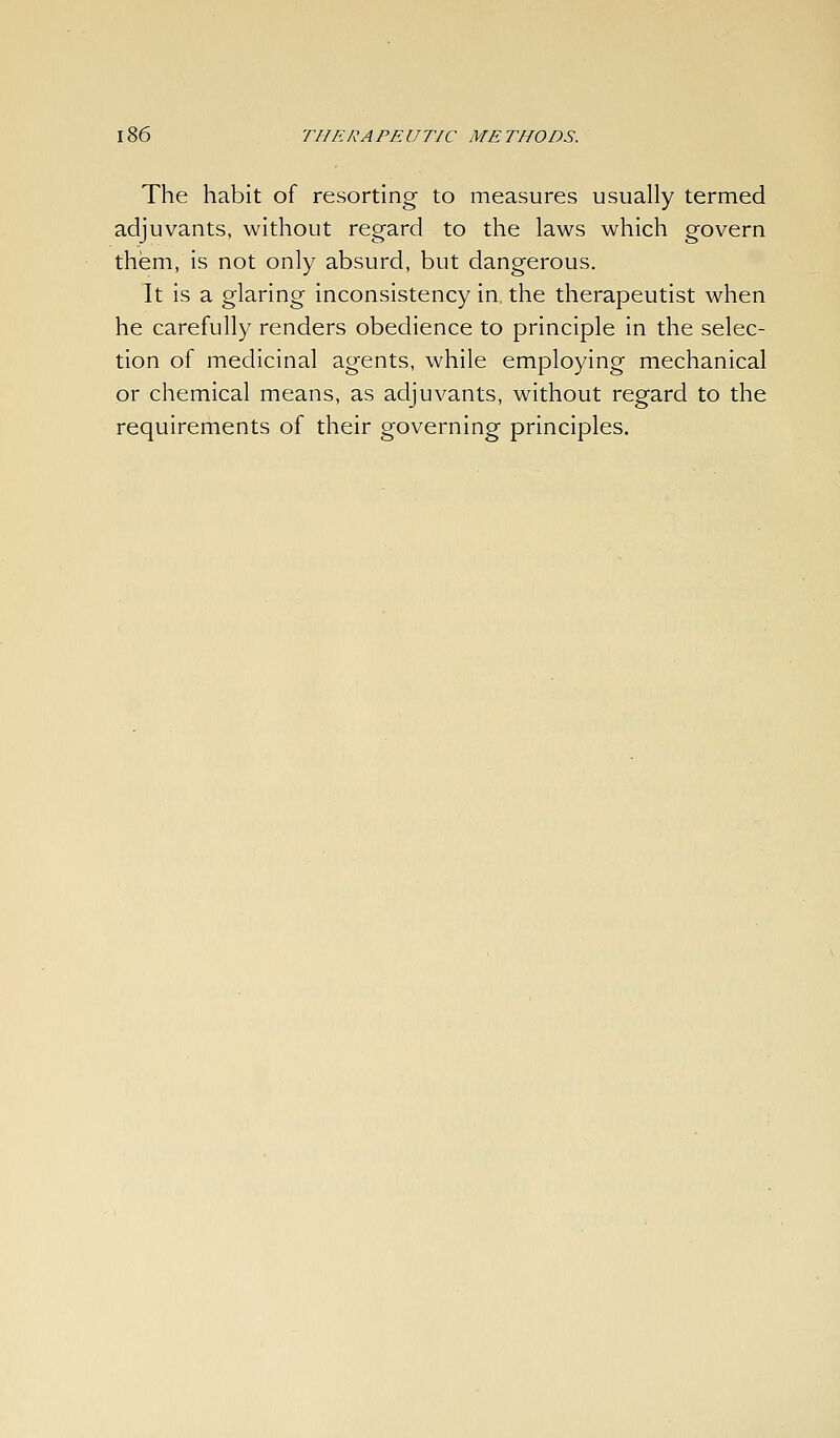The habit of resorting to measures usually termed adjuvants, without regard to the laws which govern them, is not only absurd, but dangerous. It is a glaring inconsistency in the therapeutist when he carefully renders obedience to principle in the selec- tion of medicinal agents, while employing mechanical or chemical means, as adjuvants, without regard to the requirements of their governing principles.