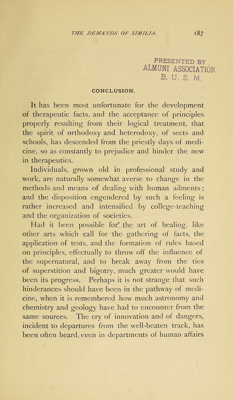 PRESENTED BY ALMUNI ASSOCIATION, B. U. S. M. CONCLUSION. It has been most unfortunate for the development of therapeutic facts, and the acceptance of principles properly resulting from their logical treatment, that the spirit of orthodoxy and heterodoxy, of sects and schools, has descended from the priestly days of medi- cine, so as constantly to prejudice and hinder the new in therapeutics. Individuals, grown old in professional study and work, are naturally somewhat averse to change in the methods and means of dealing with human ailments ; and the disposition engendered by such a feeling is rather increased and intensified by college-teaching and the organization of societies. Had it been possible for' the art of healing, like other arts which call for the gathering of facts, the application of tests, and the formation of rules based on principles, effectually to throw off the influence of the supernatural, and to break away from the ties of superstition and bigotr}/, much greater would have been its progress. Perhaps it is not strange that such hinderances should have been in the pathway of medi- cine, when it is remembered how much astronomy and chemistry and geology have had to encounter from the same sources. The cry of innovation and of dangers, incident to departures from the well-beaten track, has been often heard, even in departments of human affairs
