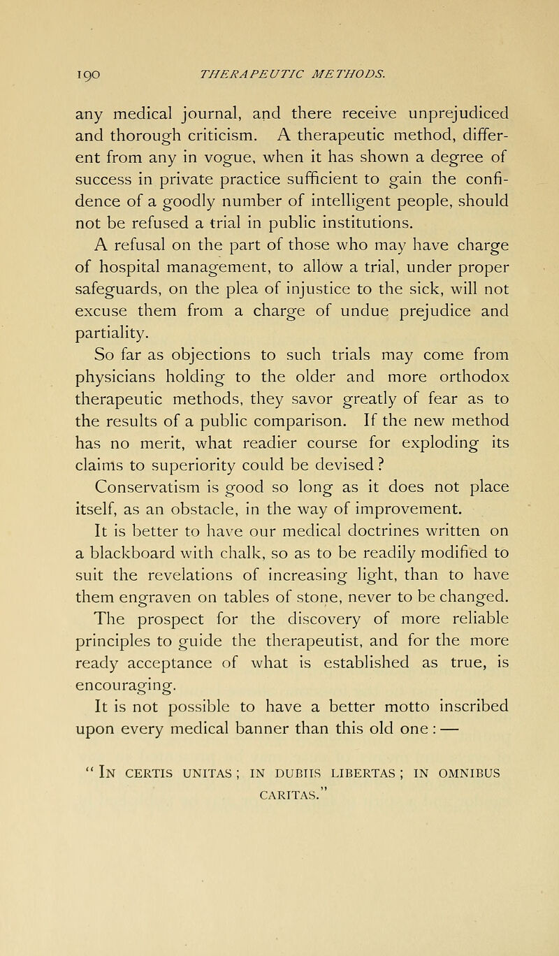 any medical journal, and there receive unprejudiced and thorough criticism. A therapeutic method, differ- ent from any in vogue, when it has shown a degree of success in private practice sufficient to gain the confi- dence of a goodly number of intelligent people, should not be refused a trial in public institutions. A refusal on the part of those who may have charge of hospital management, to allow a trial, under proper safeguards, on the plea of injustice to the sick, will not excuse them from a charge of undue prejudice and partiality. So far as objections to such trials may come from physicians holding to the older and more orthodox therapeutic methods, they savor greatly of fear as to the results of a public comparison. If the new method has no merit, what readier course for exploding its claims to superiority could be devised ? Conservatism Is good so long as it does not place itself, as an obstacle, in the way of improvement. It Is better to have our medical doctrines written on a blackboard with chalk, so as to be readily modified to suit the revelations of Increasing light, than to have them engraven on tables of stone, never to be changed. The prospect for the discovery of more reliable principles to guide the therapeutist, and for the more ready acceptance of what Is established as true, is encouraging. It is not possible to have a better motto inscribed upon every medical banner than this old one: —  In certis unitas ; in dubiis libertas ; in omnibus CARITAS.