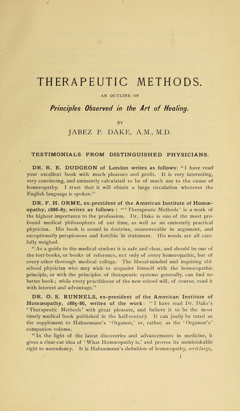 AN OUTLINE OF Principles Observed in i/ie Art of Healing. BY JABEZ P. DAKE, A.M., M.D. TESTIMONIALS FROM DISTINGUISHED PHYSICIANS. DR. R. E. DUDGEON of London writes as follows: 1 have read your excellent book with much pleasure and profit. It is very interesting, very convincing, and eminently calculated to be of much use to the cause of homoeopathy. I trust that it will obtain a large circulation wherever the English language is spoken. DR. F. H. ORME, ex-president of the American Institute of Homoe- opathy, 1886-87, writes as follows : 'Therapeutic Methods' is a work of the highest importance to the profession. Dr. Dake is one of the most pro- found medical philosophers of our time, as well as an eminently practical physician. His book is sound in doctrine, unanswerable in argument, and exceptionally perspicuous and forcible in statement. His words are all care- fully weighed.  As a guide to the medical student it is safe and clear, and should be one of the text-books, or books of reference, net only of every homoeopathic, but of every other thorough medical college. The liberal-minded and inquiring old- school physician who may wish to acquaint himself with the homoeopathic principle, or with the principles of therapeutic systems generally, can find no better book; while every practitioner of the new school will, of course, read it with interest and advantage. DR. O. S. RUNNELS, ex-president of the American Institute of Homoeopathy, 1885-86, writes of the work: I have read Dr. Dake's ' Therapeutic Methods' with great pleasure, and believe it to be the most timely medical book published in the half-century. It can justly be rated as the supplement to Hahnemann's ' Organon,' or, rather, as the 'Organon's' companion volume.  In the light of the latest discoveries and advancements in medicine, it gives a clear-cut idea of ' What Homoeopathy is,' and proves its unmistakable right to ascendency. It is Hahnemann's definition of homoeopathy, zvrit large.