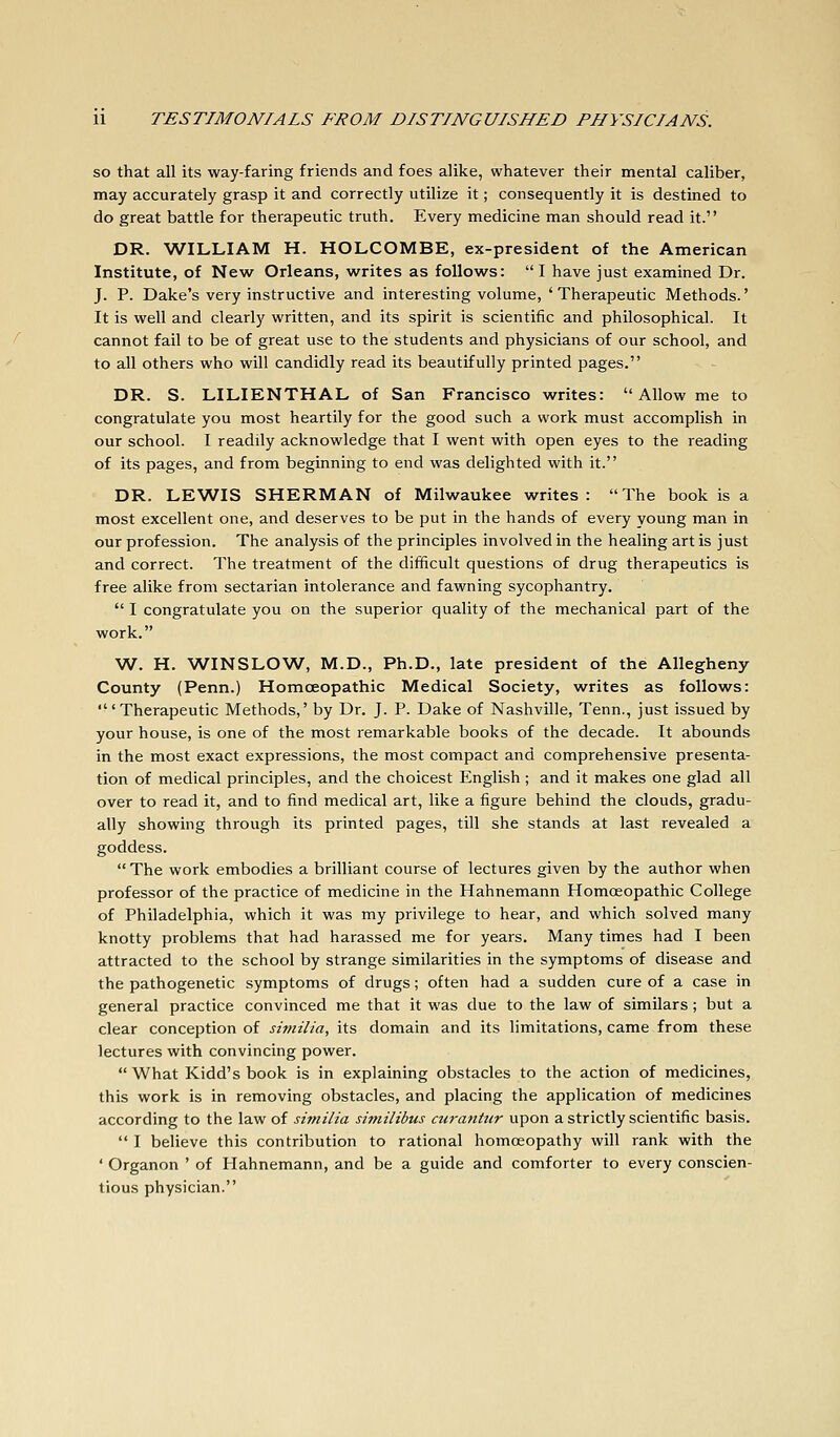 so that all its way-faring friends and foes alike, whatever their mental caliber, may accurately grasp it and correctly utilize it; consequently it is destined to do great battle for therapeutic truth. Every medicine man should read it. DR. WILLIAM H. HOLCOMBE, ex-president of the American Institute, of New Orleans, writes as follows: I have just examined Dr. J. P. Dake's very instructive and interesting volume, ' Therapeutic Methods.' It is well and clearly written, and its spirit is scientific and philosophical. It cannot fail to be of great use to the students and physicians of our school, and to all others who will candidly read its beautifully printed pages. DR. S. LILIENTHAL of San Francisco writes:  Allow me to congratulate you most heartily for the good such a work must accomplish in our school. I readily acknowledge that I went with open eyes to the reading of its pages, and from beginning to end was delighted with it. DR. LEWIS SHERMAN of Milwaukee writes: The book is a most excellent one, and deserves to be put in the hands of every young man in our profession. The analysis of the principles involved in the healing art is just and correct. The treatment of the difficult questions of drug therapeutics is free alike from sectarian intolerance and fawning sycophantry.  I congratulate you on the superior quality of the mechanical part of the work. W. H. WINSLOW, M.D., Ph.D., late president of the Allegheny County (Penn.) Homoeopathic Medical Society, writes as follows: 'Therapeutic Methods,' by Dr. J. P. Dake of Nashville, Tenn., just issued by your house, is one of the most remarkable books of the decade. It abounds in the most exact expressions, the most compact and comprehensive presenta- tion of medical principles, and the choicest English ; and it makes one glad all over to read it, and to find medical art, like a figure behind the clouds, gradu- ally showing through its printed pages, till she stands at last revealed a goddess.  The work embodies a brilliant course of lectures given by the author when professor of the practice of medicine in the Hahnemann Homoeopathic College of Philadelphia, which it was my privilege to hear, and which solved many knotty problems that had harassed me for years. Many times had I been attracted to the school by strange similarities in the symptoms of disease and the pathogenetic symptoms of drugs; often had a sudden cure of a case in general practice convinced me that it was due to the law of similars; but a clear conception of similia, its domain and its limitations, came from these lectures with convincing power.  What Kidd's book is in explaining obstacles to the action of medicines, this work is in removing obstacles, and placing the application of medicines according to the law of similia similibus curantt(r upon a strictly scientific basis.  I believe this contribution to rational homoeopathy will rank with the ' Organon ' of Hahnemann, and be a guide and comforter to every conscien- tious physician.