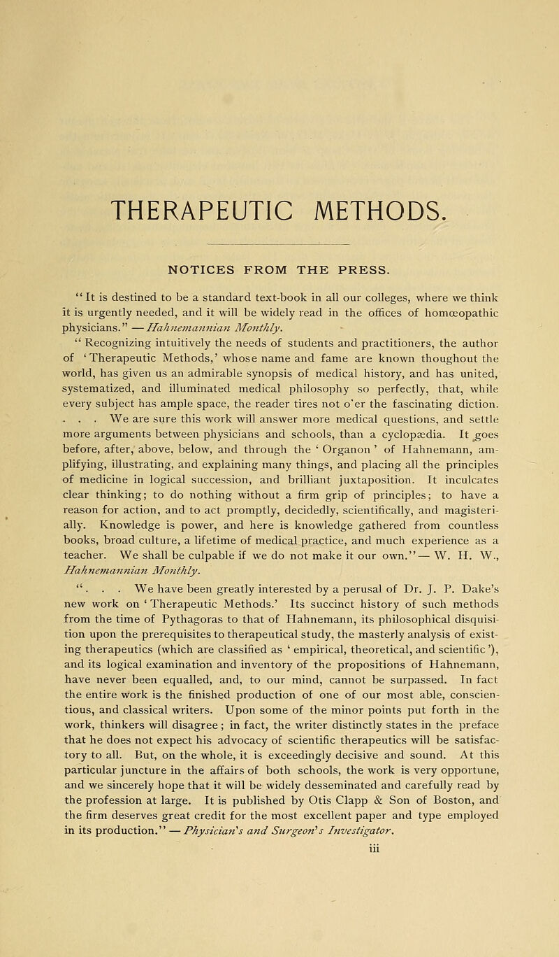 NOTICES FROM THE PRESS. It is destined to be a standard text-book in all our colleges, where we think it is urgently needed, and it will be widely read in the offices of homoeopathic physicians. —HaJine7tiaii7iian Monthly.  Recognizing intuitively the needs of students and practitioners, the author of 'Therapeutic Methods,' whose name and fame are known thoughout the world, has given us an admirable synopsis of medical history, and has united, systematized, and illuminated medical philosophy so perfectly, that, while every subject has ample space, the reader tires not o'er the fascinating diction. . . . We are sure this work will answer more medical questions, and settle more arguments between physicians and schools, than a cyclopaedia. It ^oes before, after, above, below, and through the ' Organon ' of Hahnemann, am- plifying, illustrating, and explaining many things, and placing all the principles of medicine in logical succession, and brilliant juxtaposition. It inculcates clear thinking; to do nothing without a firm grip of principles; to have a reason for action, and to act promptly, decidedly, scientifically, and magisteri- ally. Knowledge is power, and here is knowledge gathered from countless books, broad culture, a lifetime of medical practice, and much experience as a teacher. We shall be culpable if we do not make it our own.— W. H. W., Ilahnetfianitian Monthly.  . . . We have been greatly interested by a perusal of Dr. J. P. Dake's new work on ' Therapeutic Methods.' Its succinct history of such methods from the time of Pythagoras to that of Hahnemann, its philosophical disquisi- tion upon the prerequisites to therapeutical study, the masterly analysis of exist- ing therapeutics (which are classified as ' empirical, theoretical, and scientific '), and its logical examination and inventory of the propositions of Hahnemann, have never been equalled, and, to our mind, cannot be surpassed. In fact the entire work is the finished production of one of our most able, conscien- tious, and classical writers. Upon some of the minor points put forth in the work, thinkers will disagree; in fact, the writer distinctly states in the preface that he does not expect his advocacy of scientific therapeutics will be satisfac- tory to all. But, on the whole, it is exceedingly decisive and sound. At this particular juncture in the affairs of both schools, the work is very opportune, and we sincerely hope that it will be widely desseminated and carefully read by the profession at large. It is published by Otis Clapp & Son of Boston, and the firm deserves great credit for the most excellent paper and type employed in its production. —Physician''s and Surgeon's Investigator.