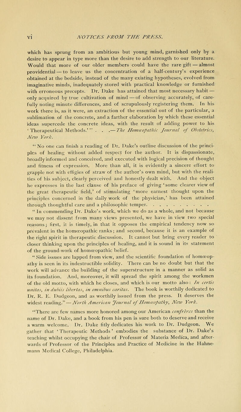which has sprung from an ambitious but young mind, garnished only by a desire to appear in type more than the desire to add strength to our literature. Would that more of our older members could have the rare gift — almost providential — to leave us the concentration of a half-century's experience obtained at the bedside, instead of the many existing hypotheses, evolved from imaginative minds, inadequately stored with practical knowledge or furnished with erroneous precepts. Dr. Dake has attained that most necessary habit — only acquired by true cultivation of mind — of observing accurately, of care- fully noting minute differences, and of scrupulously registering them. In his work there is, as it were, an extraction of the essential out of the particular, a sublimation of the concrete, and a farther elaboration by which these essential ideas supercede the concrete ideas, with the result of adding power to his 'Therapeutical Methods.' . . .— The Homccopathic Journal of Obstetrics, New York.  No one can finish a reading of Dr. Dake's outline discussion of the princi- ples of healing without added respect for the author. It is dispassionate, broadly informed and conceived, and executed with logical precision of thought and fitness of expression. More than all, it is evidently a sincere effort to grapple not with effigies of straw of the author's own mind, but with the reali- ties of his subject, clearly perceived and honestly dealt with. And the object he expresses in the last clause of his preface of giving ' some clearer view of the great therapeutic field,' of stimulating 'more earnest thought upon the principles concerned in the daily work of the physician,' has been attained through thoughtful care and a philosophic temper  In commending Dr. Dake's work, which we do as a whole, and not because we may not dissent from many views presented, we have in view two special reasons; first, it is timely, in that it opposes the empirical tendency now so prevalent in the homoeopathic ranks; and second, because it is an example of the right .spirit in therapeutic discussion. It cannot but bring every reader to closer thinking upon the principles of healing, and it is sound in its statement of the ground-work of homoeopathic belief.  Side issues are lapped from view, and the scientific foundation of homoeop- athy is seen in its indestructible solidity. There can be no doubt but that the work will advance the building of the superstructure in a manner as solid as its foundation. And, moreover, it will spread the spirit among the workmen of the old motto, with which he closes, and which is our motto also : In certis unitas, in duhiis libertas., in omnibus caritas. The book is worthily dedicated to Dr. R. E. Dudgeon, and as worthily issued from the press. It deserves the widest reading. — North American Joiirnal of Iloma'opathy, New York. There are few names more honored among our American co7ifreres than the name of Dr. Dake, and a book from his pen is sure both to deserve and receive a warm welcome. Dr. Dake fitly dedicates his work to Dr. Dudgeon. We gather that 'Therapeutic Methods' embodies the substance of Dr. Dake's teaching whilst occupying the chair of Professor of Materia Medica, and after- wards of Professor of the Principles and Practice of Medicine in the Hahne- mann Medical College, Philadelphia.