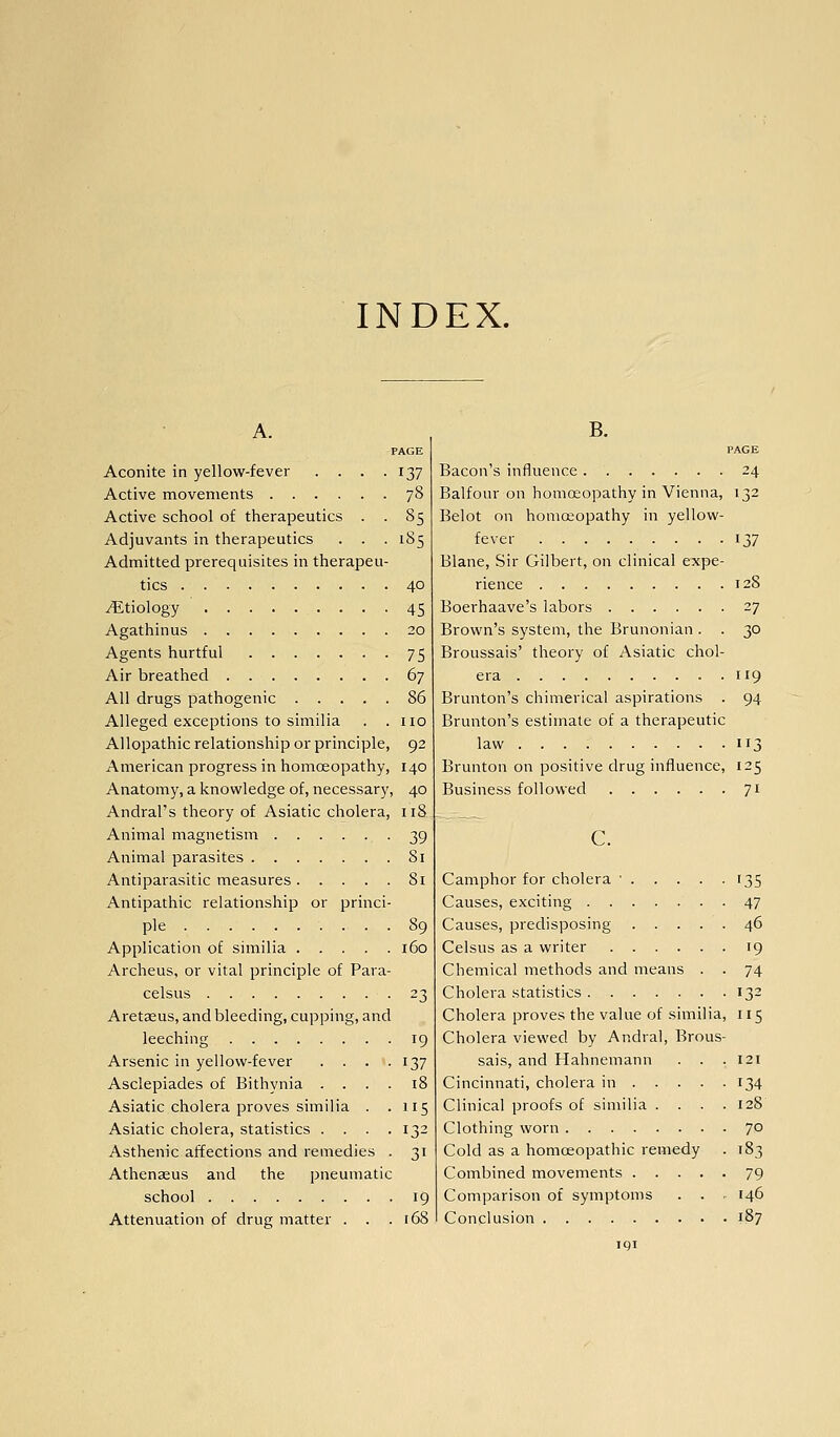 INDEX. A. PAGE Aconite in yellow-fever . . . .137 Active movements 78 Active school of therapeutics . . 85 Adjuvants in therapeutics . . . 185 Admitted prerequisites in therapeu- tics 40 Etiology 45 Agathinus 20 Agents hurtful 75 Air breathed 67 All drugs pathogenic 86 Alleged exceptions to similia . .110 Allopathic relationship or principle, 92 American progress in homoeopathy, 140 Anatomy, a knowledge of, necessary, 40 Andral's theory of Asiatic cholera, 118 Animal magnetism 39 Animal parasites 81 Antiparasitic measures 81 Antipathic relationship or princi- ple 89 Application of similia i6o Archeus, or vital principle of Para- celsus 23 Aretseus, and bleeding, cupping, and leeching 19 Arsenic in yellow-fever . . . .137 Asclepiades of Bithynia .... 18 Asiatic cholera proves similia . .115 Asiatic cholera, statistics .... 132 Asthenic affections and remedies . 31 Athenseus and the pneumatic school 19 Attenuation of drug matter . . .168 B. PAGE Bacon's influence 24 Balfour on homoeopathy in Vienna, 132 Belot on homoeopathy in yellow- fever 137 Blane, Sir Gilbert, on clinical expe- rience 128 Boerhaave's labors 27 Brown's system, the Brunonian . . 30 Broussais' theory of Asiatic chol- era 119 Brunton's chimerical aspirations . 94 Brunton's estimate of a therapeutic law 113 Brunton on positive drug influence, 125 Business followed 71 c. Camphor for cholera • 135 Causes, exciting 47 Causes, predisposing 46 Celsus as a writer 19 Chemical methods and means . . 74 Cholera statistics 132 Cholera proves the value of similia, 115 Cholera viewed by Andral, Brous- sais, and Hahnemann . . .121 Cincinnati, cholera in 134 Clinical proofs of similia . . . .128 Clothing worn 70 Cold as a homoeopathic remedy . 183 Combined movements 79 Comparison of symptoms . . - 146 Conclusion 187 IQI