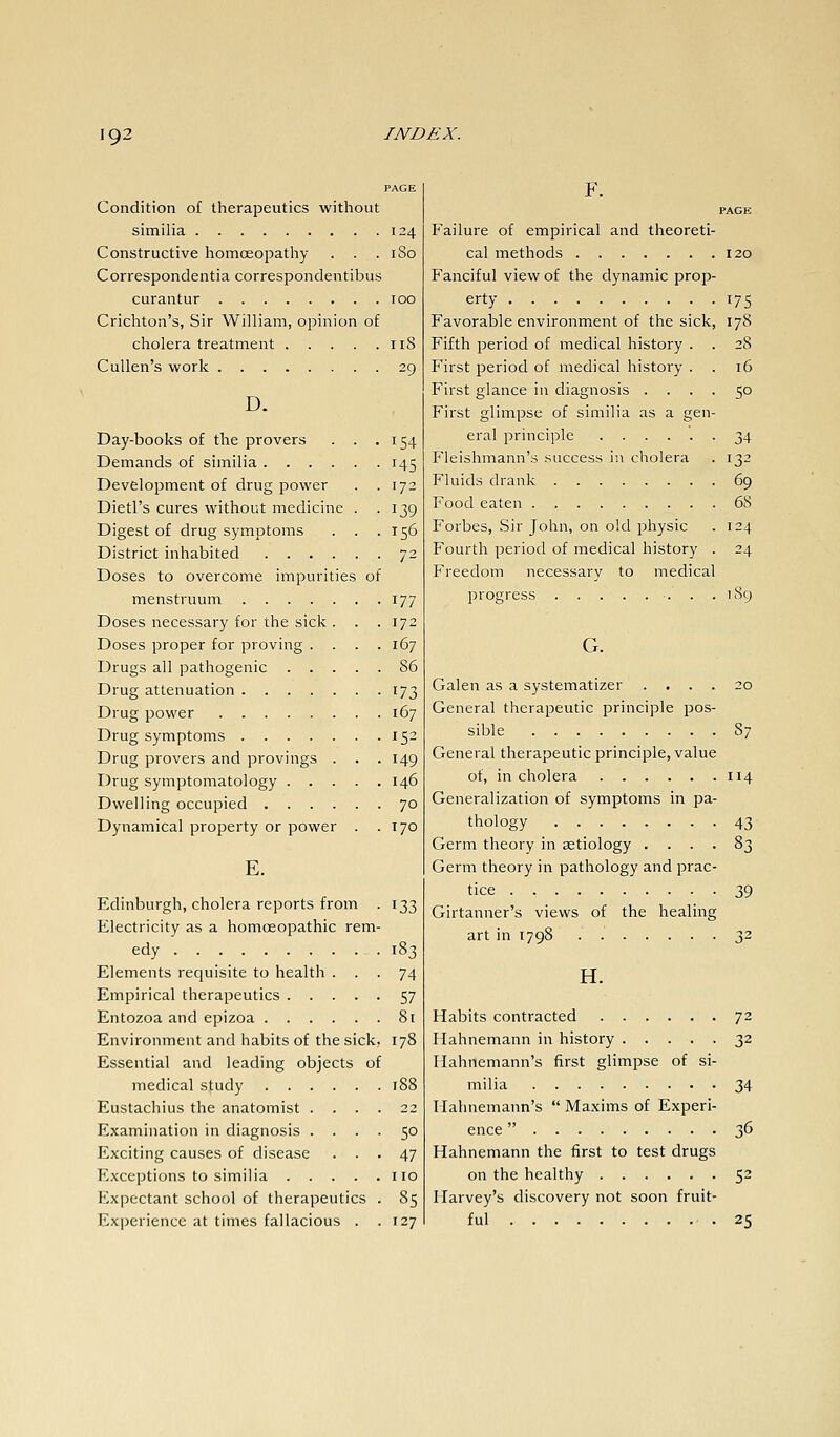 Condition of therapeutics without similia 124 Constructive homoeopathy . . . 180 Correspondentia correspondentibus curantur 100 Crichton's, Sir William, opinion of cholera treatment 118 Cullen's work 29 D. Day-books of the provers . . .154 Demands of similia 145 Development of drug power . . 172 Dietl's cures without medicine . -139 Digest of drug symptoms . . .156 District inhabited 72 Doses to overcome impurities of menstruum 177 Doses necessary for the sick . . .172 Doses proper for proving .... 167 Drugs all pathogenic 86 Drug attenuation 173 Drug power 167 Drug symptoms 152 Drug provers and provings . . . 149 Drug symptomatology 146 Dwelling occupied 70 Dynamical property or power . .170 E. Edinburgh, cholera reports from . 133 Electricity as a homceopathic rem- edy 183 Elements requisite to health ... 74 Empirical therapeutics 57 Entozoa and epizoa 81 Environment and habits of the sick, 178 Essential and leading objects of medical study .... Eustachius the anatomist . . Examination in diagnosis .... 50 Exciting causes of disease ... 47 Exceptions to similia no Expectant school of therapeutics . 85 Experience at times fallacious . .127 F. PAGE Failure of empirical and theoreti- cal methods 120 Fanciful view of the dynamic prop- erty 175 Favorable environment of the sick, 178 Fifth period of medical history . . 28 First period of medical history . . 16 First glance in diagnosis .... 50 First glimpse of similia as a gen- eral principle 34 P'leishmann's success in cholera . 132 Fluids drank 69 Food eaten 68 Forbes, Sir John, on old physic . 124 Fourth period of medical history . 24 Freedom necessary to medical progress •. . .189 G. Galen as a systematizer .... 20 General therapeutic principle pos- sible 87 General therapeutic principle, value of, in cholera 114 Generalization of symptoms in pa- thology 43 Germ theory in zetiology .... 83 Germ theory in pathology and prac- tice 39 Girtanner's views of the healing art in 1798 32 H. Habits contracted 72 Hahnemann in history 32 Hahnemann's first glimpse of si- milia 34 Hahnemann's  Maxims of Experi- ence  36 Hahnemann the first to test drugs on the healthy 52 Harvey's discovery not soon fruit- ful .25
