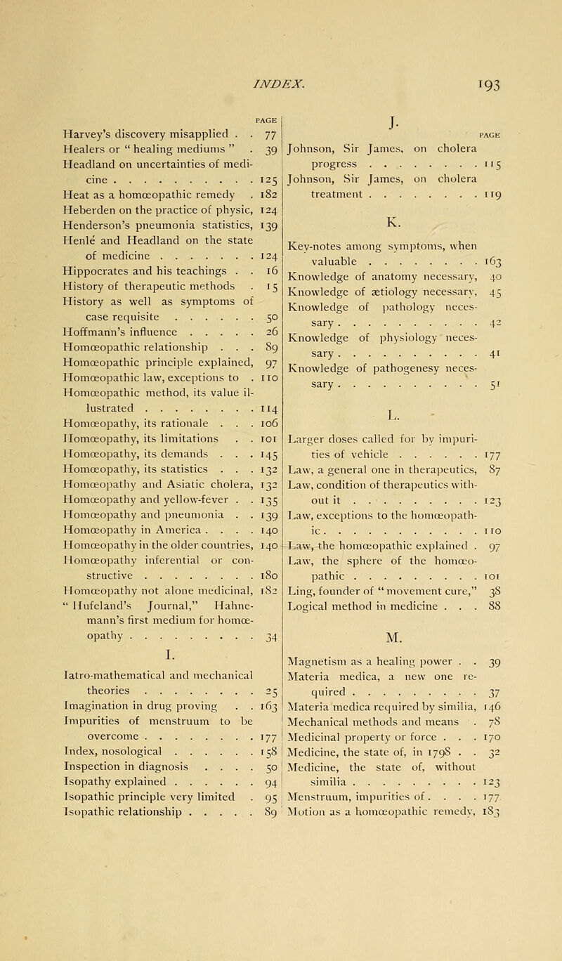 PAGE Harvey's discovery misapplied . . 77 Healers or  healing mediums  . 39 Headland on uncertainties of medi- cine 125 Heat as a homoeopathic remedy . 182 Heberden on the practice of physic, 124 Henderson's pneumonia statistics, 139 Henle and Headland on the state of medicine 124 Hippocrates and his teachings . . 16 History of therapeutic methods . 15 History as well as symptoms of case requisite 50 Hoffmann's influence 26 Homoeopathic relationship . . . S9 Homoeopathic principle explained, 97 Homoeopathic law, exceptions to . no Homoeopathic method, its value il- lustrated 114 Homoeopathy, its rationale . . . 106 Homoeopathy, its limitations . . loi Homoeopathy, its demands . . . 145 Homoeopathy, its statistics . . .132 Homoeopathy and Asiatic cholera, 132 Homoeopathy and yellow-fever . -135 Homoeopathy and pneumonia . . 139 Homoeopathy in America . . . .140 Homoeopathy in the older countries, 140 Homoeopathy inferential or con- structive 180 Homoeopathy not alone medicinal, 182  Hufeland's Journal, Hahne- mann's first medium for homoe- opathy 34 I. latro-mathematical and mechanical theories 25 Imagination in drug proving . .163 Impurities of menstruum to be overcome 177 Index, nosological 158 Inspection in diagnosis .... 50 Isopathy explained 94 Isopathic principle very limited . 95 Isopathic relationship 89 J. PAGE Johnson, Sir James, on cholera progress 115 Johnson, Sir James, on cholera treatment 119 K. Key-notes among symptoms, when valuable 163 Knowledge of anatomy necessary, 40 Knowledge of aetiology necessary, 45 Knowledge of jiathology neces- sary 42 Knowledge of physiology neces- sary 4r Knowledge of pathogenesy neces- sary 51 L. Larger doses called for by im])uri- ties of vehicle 177 Law, a general one in therapeutics, 87 Law, condition of therapeutics with- out it 123 Law, exceptions to the homoeopath- ic I ID Law, the homoeopathic explained . 97 Law, the sphere of the homoeo- pathic loi Ling, founder of  movement cure, 38 Logical method in medicine ... 88 M. Magnetism as a healing power . . 39 Materia medica, a new one re- quired 37 Materia medica required by similia, 146 Mechanical methods and means . 78 Medicinal property or force . . .170 Medicine, the state of, in 179S . . 32 Medicine, the state of, without similia 123 Menstruum, impurities of. . . . 177. Motion as a homoeopathic remedy, 183