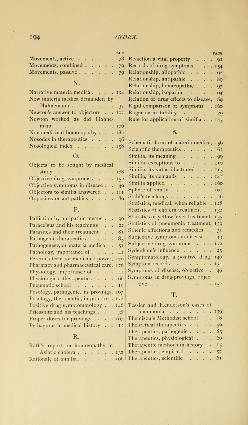 Movements, active 78 Movements, combined 79 Movements, passive 79 N. Narrative materia meclica. . . .154 New materia medica demanded by Hahnemann ■t^'] Newton's answer to objectors . .107 Newton worked as did Hahne- mann 106 Non-medicinal homoeopathy . . . 182 Nosodes in therapeutics .... 96 Nosological index 158 o. Objects to be sought by medical study Objective drug symptoms . . Objective symptoms in disease Objectors to similia answered Opposites or antipathies . . 188 152 49 III 90 Palliation by antipathic means Paracelsus and his teachings . . 22 Parasites and their treatment . . 81 Pathogenic therapeutics .... 85 Pathogenesv, or materia medica . 51 Pathology, importance of . . . . 41 Pereira's term for medicinal power, j 70 Pharmacy and pharmaceutical care, 176 Physiology, importance of ... 41 Physiological therapeutics ... 66 Pneumatic school ...... 19 Posology, pathogenic, in provings, 167 Posology, therapeutic, in practice . 172 Positive drug symptomatology . . 146 Priessnitz and his teachings . Proper doses for provings Pythagoras in medical history 38 167 15 R. Path's report on homoeopathy in Asiatic cholera 132 Rationale of similia 106 PAGE Re-action a vital property ... 91 Records of drug symptoms . . .154 Relationship, allopathic .... 92 Relationship, antipathic .... 89 Relationship, homoeopathic ... 97 Relationship, isopathic .... 94 Relation of drug effects to disease, 89 Rigid comparison of symptoms . 160 Roger on irritability 29 Rule for application of similia . .145 s. Schematic form of materia medica, 156 Scientific therapeutics 61 Similia, its meaning 99 Similia, exceptions to no Similia, its value illustrated . . .115 Similia, its demands 145 Similia applied 160 Sphere of similia loi Stahl's teachings 26 Statistics, medical, when reliable . 128 Statistics of cholera treatment . . 132 Statistics of yellow-fever treatment, 135 Statistics of pneumonia treatment, 139 Sthenic affections and remedies . 31 Subjective symptoms in disease . 49 Subjective drug symptoms . . .152 Sydenham's influence 25 Symptomatology, a positive drug, 146 Symptom records 154 Symptoms of disease, objective . 49 Symptoms in drug-provings, objec- tive 152 T. Tessier and Henderson's cases of pneumonia 139 Themison's Methodist school . . 18 Theoretical therapeutics .... 59 Therapeutics, pathogenic .... 85 Therapeutics, physiological ... 66 Therapeutic methods in history . 15 Therapeutics, empirical .... 57 Therapeutics, scientific . . . . 6i