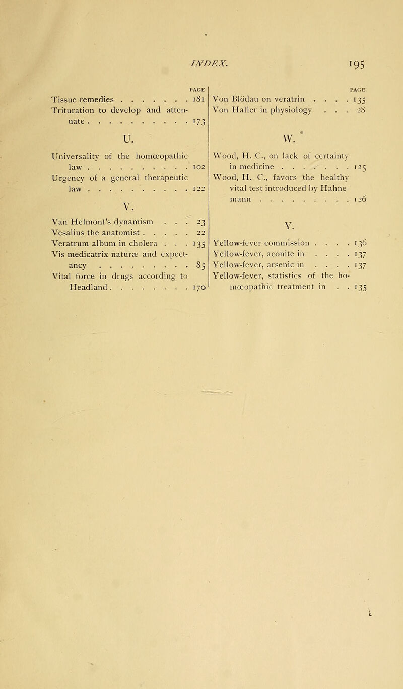 Tissue remedies 181 Trituration to develop and atten- uate 173 u. Universality of the homoeopathic law 102 Urgency of a general therapeutic law 122 V. Van Helmont's dynamism ... 23 Vesalius the anatomist 22 Veratrum album in cholera . . -135 Vis medicatrix naturae and expect- ancy 85 Vital force in drugs according to Headland 170 PAGE Von Blodau on veratrin . . . .135 Von Haller in physiology ... 28 w. * Wood, H. C, on lack of certainty in medicine 125 Wood, H. C, favors the healthy vital test introduced by Hahne- mann 126 Y. Yellow-fever commission .... 136 Yellow-fever, aconite in .... 137 Yellow-fever, arsenic in .... 137 Yellow-fever, statistics of the ho- moeopathic treatment in . -135