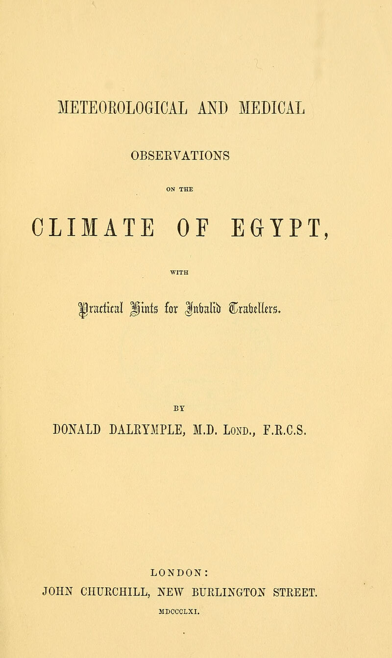 METEOEOLOGICAL AND MEDICAL OBSERVATIONS CLIMATE OF EGYPT, Iratlkal Jints for |nkliir Crafolkrs. BY DONALD DALRYMPLE, M.D. LoND., F.E.C.S. LONDON: JOHN CHURCHILL, NEW BURLINGTON STREET. MDCCCLXI.