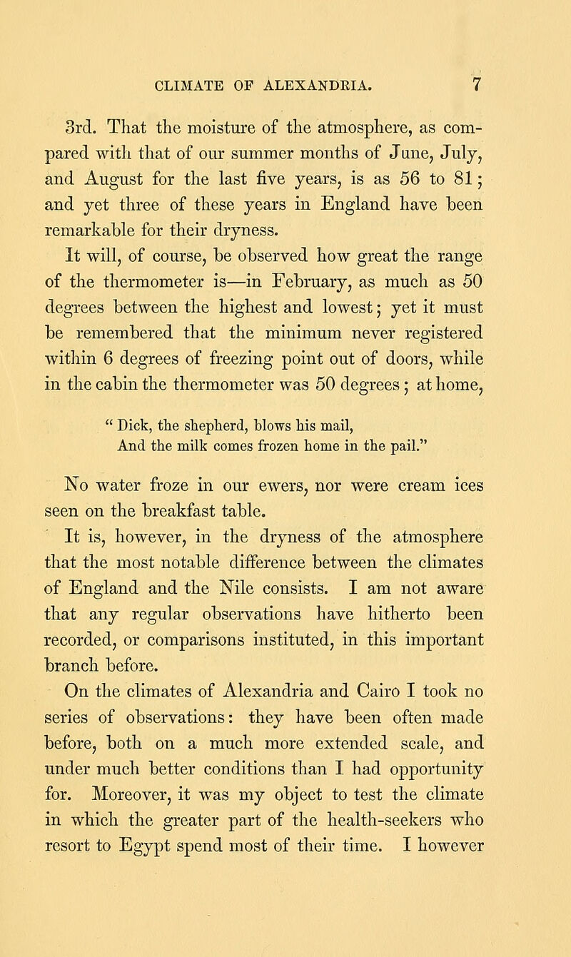 3rd. That the moisture of the atmosphere, as com- pared with that of our summer months of June, July, and August for the last five years, is as 56 to 81; and yet three of these years in England have laeen remarkable for their dryness. It will, of course, be observed how great the range of the thermometer is—in February, as much as 50 degrees between the highest and lowest; yet it must be remembered that the minimum never registered within 6 degrees of freezing point out of doors, while in the cabin the thermometer was 50 degrees; at home,  Dick, tlie shepherd, blows his mail, And the milk comes frozen home in the pail. No water froze in our ewers, nor were cream ices seen on the breakfast table. It is, however, in the dryness of the atmosphere that the most notable difference between the climates of England and the Nile consists. I am not aware that any regular observations have hitherto been recorded, or comparisons instituted, in this important branch before. On the climates of Alexandria and Cairo I took no series of observations: they have been often made before, both on a much more extended scale, and under much better conditions than I had opportunity for. Moreover, it was my object to test the climate in which the greater part of the health-seekers who resort to Egypt spend most of their time. I however