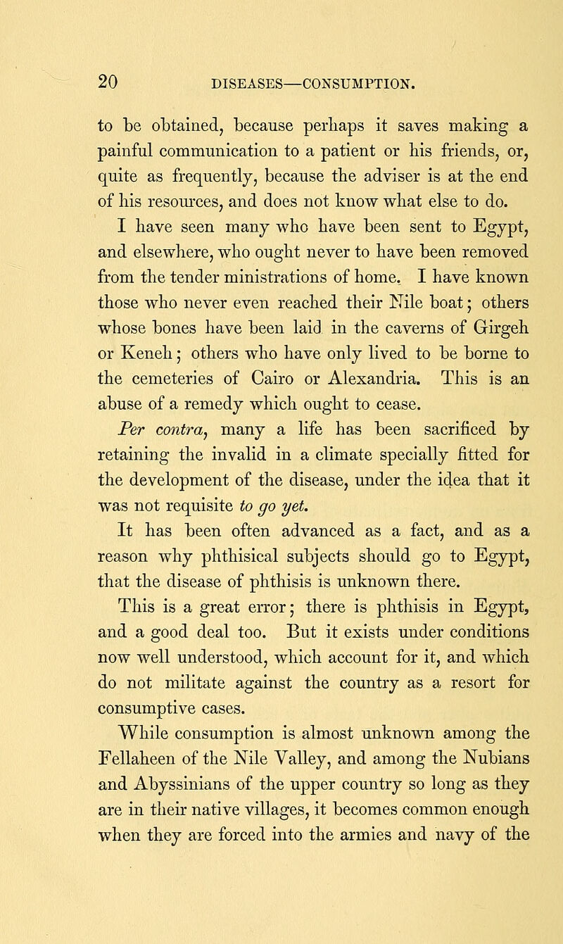 to be obtained, because perhaps it saves making a painful communication to a patient or bis friends, or, quite as fi-equently, because the adviser is at the end of his resom-ces, and does not know what else to do. I have seen many who have been sent to Egypt, and elsewhere, who ought never to have been removed from the tender ministrations of home, I have known those who never even reached their Nile boat; others whose bones have been laid in the caverns of Girgeh or Keneh; others who have only lived to be borne to the cemeteries of Cairo or Alexandria. This is an abuse of a remedy which ought to cease. Per contra, many a life has been sacrificed by retaining the invalid in a climate specially fitted for the development of the disease, under the idea that it was not requisite to go yet. It has been often advanced as a fact, and as a reason why phthisical subjects should go to Egypt, that the disease of phthisis is unknown there. This is a great error; there is phthisis in Egypt, and a good deal too. But it exists under conditions now well understood, which account for it, and which do not militate against the country as a resort for consumptive cases. While consumption is almost unknown among the Fellaheen of the Nile Valley, and among the Nubians and Abyssinians of the upper country so long as they are in their native villages, it becomes common enough when they are forced into the armies and navy of the