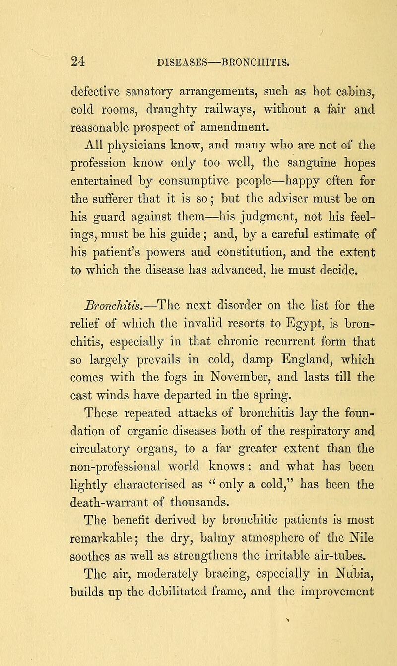 defective sanatory arrangements, such as hot cabins, cold rooms, draughty railways, without a fair and reasonable prospect of amendment. All physicians know, and many who are not of the profession know only too well, the sanguine hopes entertained by consumptive people—happy often for the sufferer that it is so; but the adviser must be on his guard against them—his judgment, not his feel- ings, must be his guide; and, by a careful estimate of his patient's powers and coustitution, and the extent to which the disease has advanced, he must decide. Bronchitis.—The next disorder on the list for the relief of which the invalid resorts to Egypt, is bron- chitis, especially in that chronic recurrent form that so largely prevails in cold, damp England, which comes with the fogs in November, and lasts till the east winds have departed in the spring. These repeated attacks of bronchitis lay the foun- dation of organic diseases both of the respiratory and circulatory organs, to a far greater extent than the non-professional world knows: and what has been lightly characterised as  only a cold, has been the death-warrant of thousands. The benefit derived by bronchitic patients is most remarkable; the dry, balmy atmosphere of the Nile soothes as well as strengthens the irritable air-tubes. The air, moderately bracing, especially in Nubia, builds up the debilitated frame, and the improvement