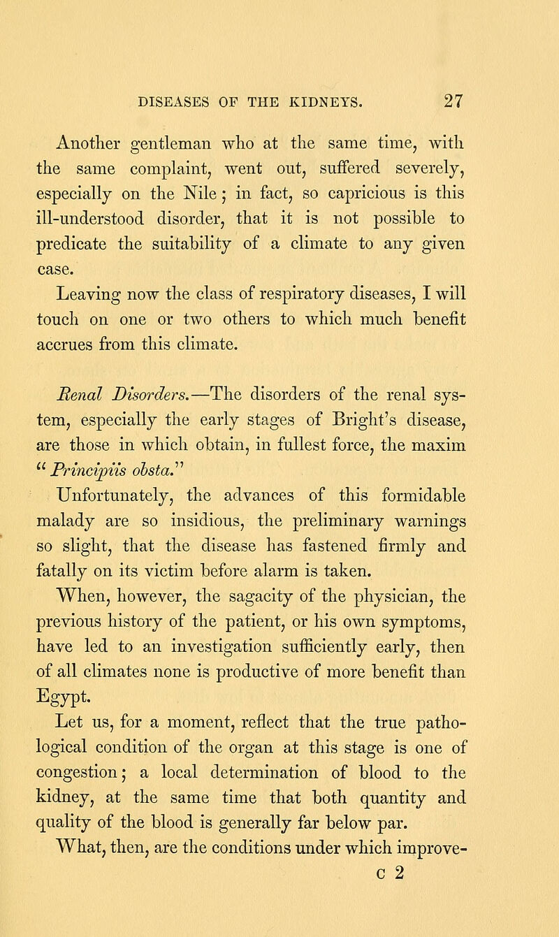 Another gentleman who at the same time, with the same complaint, went out, suffered severely, especially on the Nile; in fact, so capricious is this ill-understood disorder, that it is not possible to predicate the suitability of a climate to any given case. Leaving now the class of respiratory diseases, I will touch on one or two others to which much benefit accrues from this climate. Renal Disorders.—The disorders of the renal sys- tem, especially the early stages of Bright's disease, are those in which obtain, in fullest force, the maxim ''' Princvpiis obsta^ Unfortunately, the advances of this formidable malady are so insidious, the preliminary warnings so slight, that the disease has fastened firmly and fatally on its victim before alarm is taken. When, however, the sagacity of the physician, the previous history of the patient, or his own symptoms, have led to an investigation sufficiently early, then of all climates none is productive of more benefit than Egypt. Let us, for a moment, reflect that the true patho- logical condition of the organ at this stage is one of congestion; a local determination of blood to the kidney, at the same time that both quantity and quality of the blood is generally far below par. What, then, are the conditions under which improve- c 2