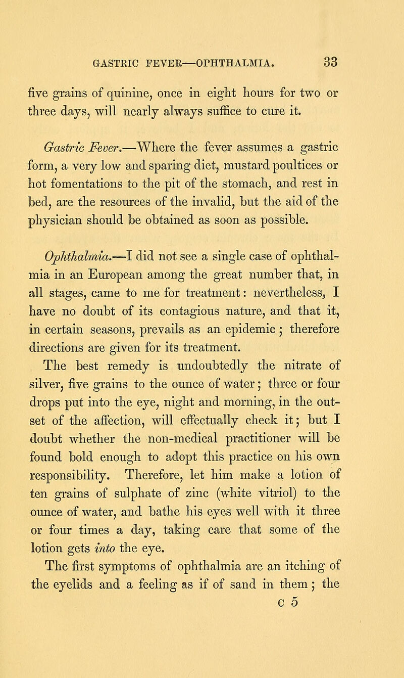 five grains of quinine, once in eiglit hours for two or three days, will nearly always suffice to cure it. Gastric Fever.—Where the fever assumes a gastric form, a very low and sparing diet, mustard poultices or hot fomentations to the pit of the stomach, and rest in bed, are the resources of the invalid, but the aid of the physician should be obtained as soon as possible. Ojpltthalmia.—I did not see a single case of ophthal- mia in an European among the great number that, in all stages, came to me for treatment: nevertheless, I have no doubt of its contagious nature, and that it, in certain seasons, prevails as an epidemic ; therefore directions are given for its treatment. The best remedy is undoubtedly the nitrate of silver, five grains to the ounce of water; three or fom* drops put into the eye, night and morning, in the out- set of the affection, will effectually check it; but I doubt whether the non-medical practitioner will be found bold enough to adopt this practice on his own responsibility. Therefore, let him make a lotion of ten grains of sulphate of zinc (white vitriol) to the ounce of water, and bathe his eyes well with it three or four times a day, taking care that some of the lotion gets into the eye. The first symptoms of ophthalmia are an itching of the eyelids and a feeling as if of sand in them; the c 5