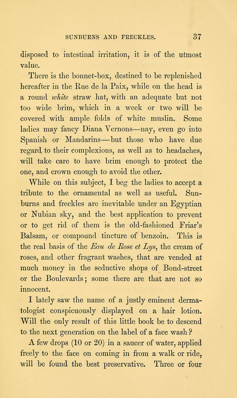 disposed to intestinal irritation, it is of the utmost value. There is the bonnet-box, destined to be replenished hereafter in the Rue de la Paix, while on the head is a round white straw hat, with an adequate but not too wide brim, which in a week or two will be covered with ample folds of white muslin. Some ladies may fancy Diana Vernons—naj, even go into Spanish or Mandarins—but those who have due regard to their complexions, as well as to headaches, will take care to have brim enough to protect the one, and crown enough to avoid the other. While on this subject, I beg the ladies to accept a tribute to the ornamental as well as useful. Sun- burns and freckles are inevitable under an Egyptian or Nubian sky, and the best application to prevent or to get rid of them is the old-fashioned Friar's Balsam, or compound tincture of benzoin. This is the real basis of the Eau de Rose et Lys^ the cream of roses, and other fragrant washes, that are vended at much money in the seductive shops of Bond-street or the Boulevards; some there are that are not so innocent. I lately saw the name of a justly eminent derma- tologist conspicuously displayed on a hair lotion. Will the only result of this little book be to descend to the next generation on the label of a face wash ? A few drops (10 or 20) in a saucer of water, applied freely to the face on coming in from a walk or ride, will be found the best preservative. Three or four