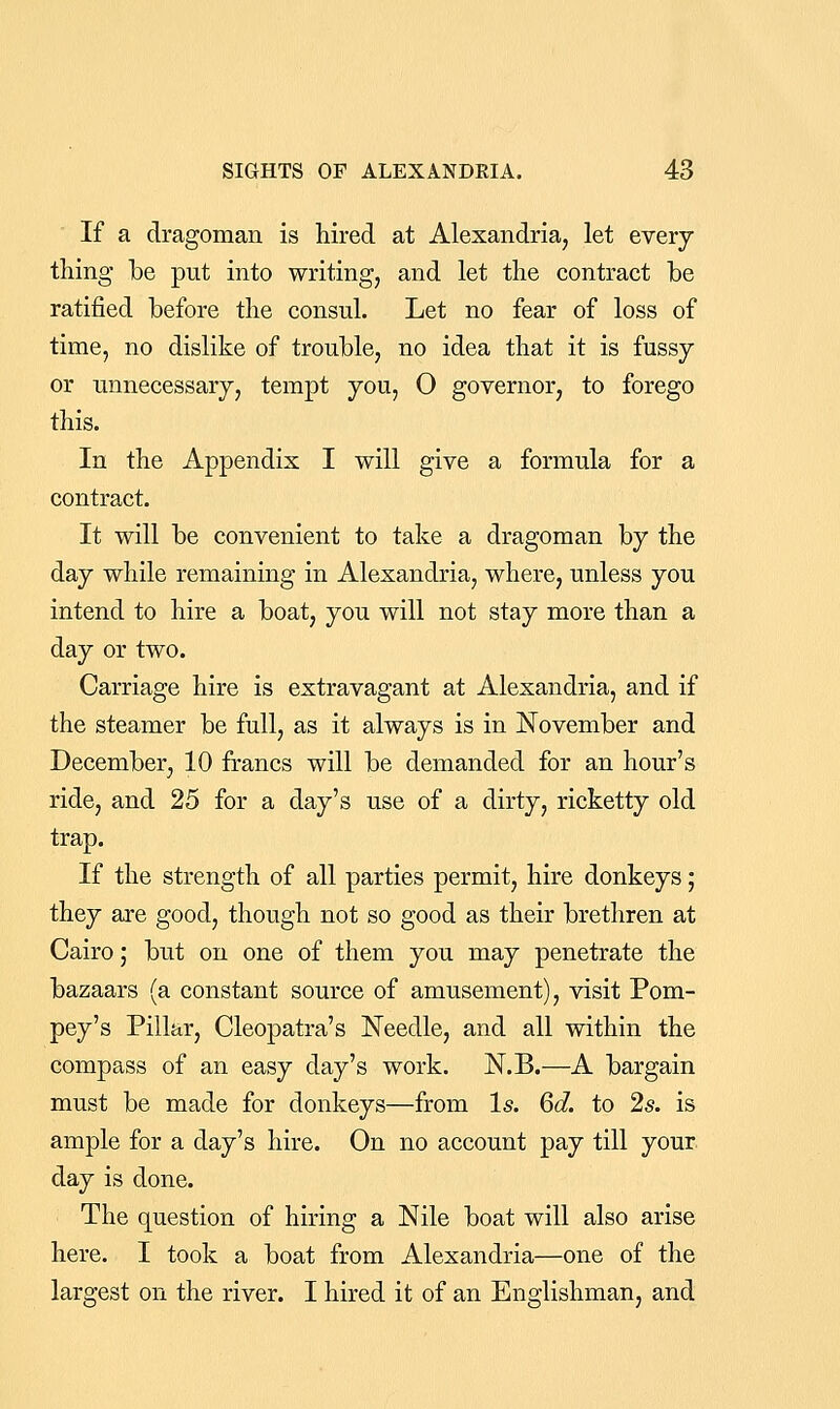 If a dragoman is hired at Alexandria, let every thing be put into writing, and let the contract be ratified before the consul. Let no fear of loss of time, no dislike of trouble, no idea that it is fussy or unnecessary, tempt you, O governor, to forego this. In the Appendix I will give a formula for a contract. It will be convenient to take a dragoman by the day while remaining in Alexandria, where, unless you intend to hire a boat, you will not stay more than a day or two. Carriage hire is extravagant at Alexandria, and if the steamer be full, as it always is in November and December, 10 francs will be demanded for an hour's ride, and 25 for a day's use of a dirty, ricketty old trap. If the strength of all parties permit, hire donkeys; they are good, though not so good as their brethren at Cairo; but on one of them you may penetrate the bazaars (a constant source of amusement), visit Pom- pey's Pillar, Cleopatra's Needle, and all within the compass of an easy day's work. N.B.—A bargain must be made for donkeys—from Is. 6d. to 2s. is ample for a day's hire. On no account pay till your, day is done. The question of hiring a Nile boat will also arise here. I took a boat from Alexandria—one of the largest on the river. I hired it of an Englishman, and