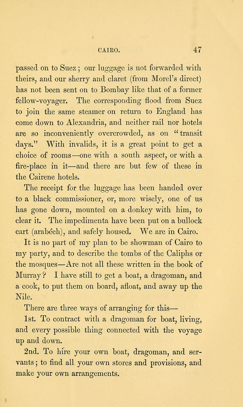 passed on to Suez; our luggage is not forwarded with theirs, and our sherry and claret (from Morel's direct) has not been sent on to Bombay like that of a former fellow-voyager. The corresponding flood from Suez to join the same steamer on return to England has come down to Alexandria, and neither rail nor hotels are so inconveniently overcrowded, as on transit days. With invalids, it is a great point to get a choice of rooms—one with a south aspect, or with a fire-place in it—and there are but few of these in the Cairene hotels. The receipt for the luggage has been handed over to a black commissioner, or, more wisely, one of us has gone down, mounted on a donkey with him, to clear it. The impedimenta have been put on a bullock cart (arabeeh), and safely housed. We are in Cairo. It is no part of my plan to be showman of Cairo to my party, and to describe the tombs of the Caliphs or the mosques—Are not all these written in the book of Murray ? I have still to get a boat, a dragoman, and a cook, to put them on board, afloat, and away up the Nile. There are three ways of arranging for this— 1st. To contract with a dragoman for boat, living, and every possible thing connected with the voyage up and down. 2nd. To hire your own boat, dragoman, and ser- vants ; to find all your own stores and provisions, and make your own arrangements.