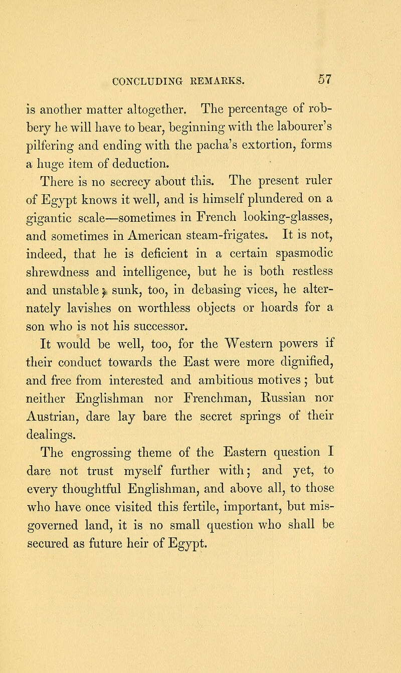 is another matter altogether. The percentage of rob- bery he will have to bear, beginning with the labourer's pilfering and ending with the pacha's extortion, forms a huge item of deduction. There is no secrecy about this. The present ruler of Egypt knows it well, and is himself plundered on a gigantic scale—sometimes in French looking-glasses, and sometimes in American steam-frigates. It is not, indeed, that he is deficient in a certain spasmodic shrewdness and intelligence, but he is both restless and unstable ^ sunk, too, in debasing vices, he alter- nately lavishes on worthless objects or hoards for a son who is not his successor. It would be well, too, for the Western powers if their conduct towards the East were more dignified, and free from interested and ambitious motives ; but neither Englishman nor Frenchman, Russian nor Austrian, dare lay bare the secret springs of their dealings. The engrossing theme of the Eastern question I dare not trust myself further with; and yet, to every thoughtfal Englishman, and above all, to those who have once visited this fertile, important, but mis- governed land, it is no small question who shall be secured as future heir of Egypt.