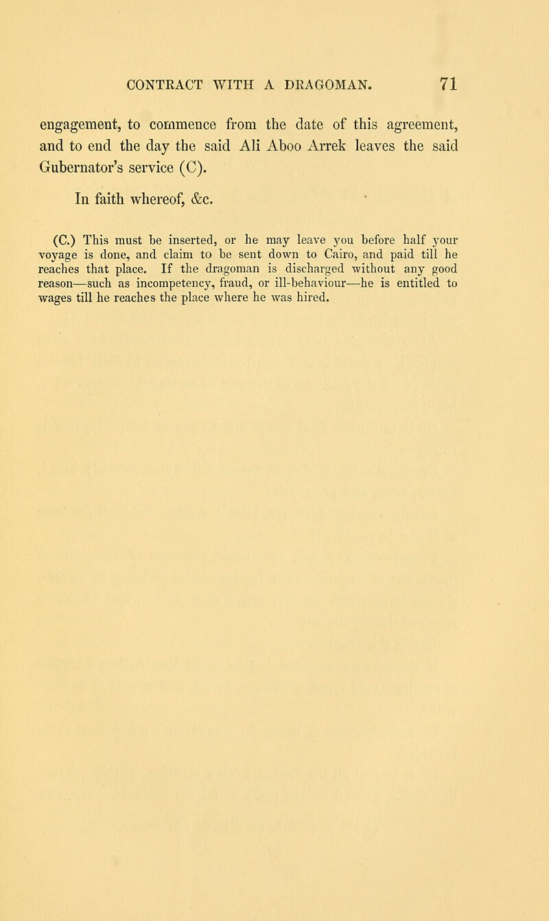 engagement, to commence from the date of this agreement, and to end the day the said Ali Aboo Arrek leaves the said Gubernator's service (C). In faith whereof, &c. (C.) This must be inserted, or he may leave j^ou before half your voyage is done, and claim to be sent down to Cairo, and paid till he reaches that place. If the dragoman is discharged without any good reason—such as incompetency, fraud, or ill-behaviour—he is entitled to wages till he reaches the place where he was hired.