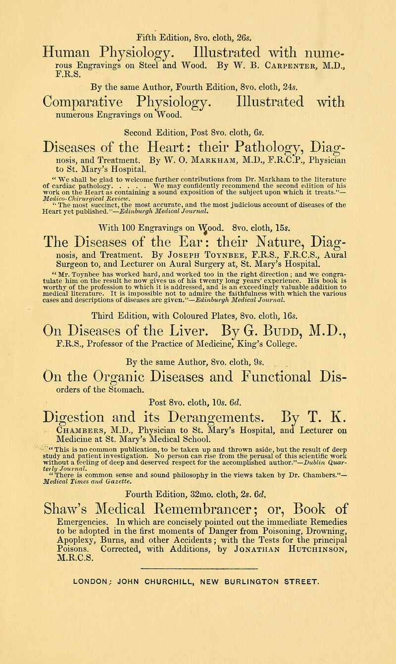 Human Physiology. Illustrated with nLime- rous Engravings on Steel and Wood. By W. B. Carpentek, M.D., F.R.S. By the same Author, Fouith Edition, 8vo. cloth, 24s. Comparative Physiology. Illustrated with numerous Engravings on Wood. Second Edition, Post 8vo. cloth, 6s. Diseases of the Heart: their Pathology, Diag- nosis, and Treatment. By W. O. Markham, M.D., F.R.C.P., Physician to St. Mary's Hospital.  We sliaB be glad to welcome further contributions from Dr. Marldiam to the literature of cardiac pathology We may coniidently recommend the second edition of his work on the Heart as containing a sound exposition of the subject upon which it treats.— Medico-Chirurgical JRevitnv. '■ The most succinct, the most accurate, and the most judicious account of diseases of the Heart yet published.—Edinburgh Medical Journal, With 100 Engravings on Wood. 8vo. cloth, 15s. The Diseases of the Ear: their Nature, Diag- nosis, and Treatment. By Joseph Toynbee, F.R.S., F.R.C.S., Aural Surgeon to, and Lecturer on Aural Surgery at, St. Mary's Hospital.  Mr. Toynbee has worked hard, and worked too in the right direction; and we congra- tulate him on the result he now gives us of his twenty long years' experience. His book is worthy of the profession to which it is addressed, and is an exceedingly valuable addition to medical literature. It is impossible not to admire the faithfulness with which the various cases and descriptions of diseases are s^YeTi.—Ediniurgh Medical Journal, Third Edition, with Coloured Plates, Bvo. cloth, 16s. On Diseases of the Liver. By G. Budd, M.D., F.R.S., Professor of the Practice of Medicine, King's College. By the same Author, 8vo. cloth, 9s. On the Organic Diseases and Functional Dis- orders of the Stomach. Post 8vo. cloth, 10s. Gd, Digestion and its Derangements. By T. K. Chajibers, M.D., Physician to St. Mary's Hospital, and Lecturer on Medicine at St. Mary's Medical School. ■'V'Thls is no common publication, to be taken up and thrown aside, but the result of deep study and patient investigation. No person can rise from the perusal of this scientific work without a feeling of deep and deserved respect for the accomplished author.—Duftiwi Quar- terly Journal.  There is common sense and sound philosophy in the yiews taken by Dr. Chambers.— Medical Times and Gazette, Fourth Edition, 32mo. cloth, 2s. 6d. Shaw's Medical Remembrancer; or. Book of Emergencies. In which are concisely pointed out the immediate Remedies to be adopted in the first moments of Danger from Poisoning, Drowning, Apoplexy, Burns, and other Accidents; with the Tests for the principal Poisons. Corrected, vidth Additions, by Jonathan Hutchinson, M.R.C.S.