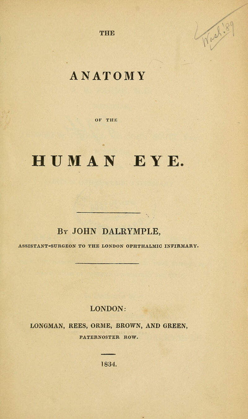 1/ ANATOMY OF THE HUMAN EYE. Br JOHN DALRYMPLE, ASSISTANT-SURGEON TO THE LONDON OPHTHALMIC INFIRMARY. LONDON: LONGMAN, REES, ORME, BROWN, AND GREEN, PATERNOSTER ROW. 1834.