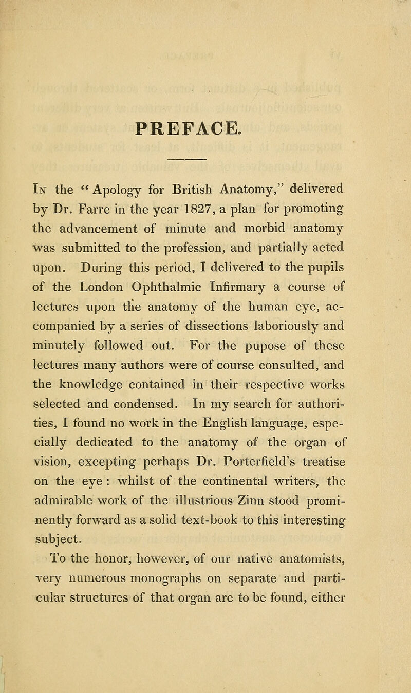 PREFACE. In the  Apology for British Anatomy, delivered by Dr. Farre in the year 1827, a plan for promoting the advancement of minute and morbid anatomy was submitted to the profession, and partially acted upon. During this period, I delivered to the pupils of the London Ophthalmic Infirmary a course of lectures upon the anatomy of the human eye, ac- companied by a series of dissections laboriously and minutely followed out. For the pupose of these lectures many authors were of course consulted, and the knowledge contained in their respective works selected and condensed. In my search for authori- ties, I found no work in the English language, espe- cially dedicated to the anatomy of the organ of vision, excepting perhaps Dr. Porterfield's treatise on the eye : whilst of the continental writers, the admirable work of the illustrious Zinn stood promi- nently forward as a solid text-book to this interesting subject. To the honor, however, of our native anatomists, very numerous monographs on separate and parti- cular structures of that organ are to be found, either