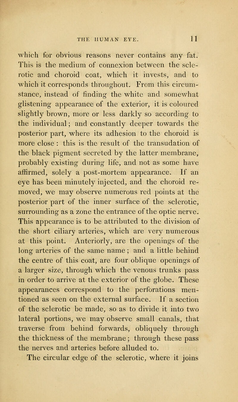 which for obvious reasons never contains any fat. This is the medium of connexion between the scle- rotic and choroid coat, which it invests, and to which it corresponds throughout. From this circum- stance, instead of finding the white and somewhat glistening appearance of the exterior, it is coloured slightly brown, more or less darkly so according to the individual; and constantly deeper towards the posterior part, where its adhesion to the choroid is more close : this is the result of the transudation of the black pigment secreted by the latter membrane, probably existing during life, and not as some have affirmed, solely a post-mortem appearance. If an eye has been minutely injected, and the choroid re- moved, we may observe numerous red points at the posterior part of the inner surface of the sclerotic, surrounding as a zone the entrance of the optic nerve. This appearance is to be attributed to the division of the short ciliary arteries, which are very numerous at this point. Anteriorly, are the openings of the long arteries of the same name; and a little behind the centre of this coat, are four oblique openings of a larger size, through which the venous trunks pass in order to arrive at the exterior of the globe. These appearances correspond to the perforations men- tioned as seen on the external surface. If a section of the sclerotic be made, so as to divide it into two lateral portions, we may observe small canals, that traverse from behind forwards, obliquely through the thickness of the membrane; through these pass the nerves and arteries before alluded to. The circular edge of the sclerotic, where it joins