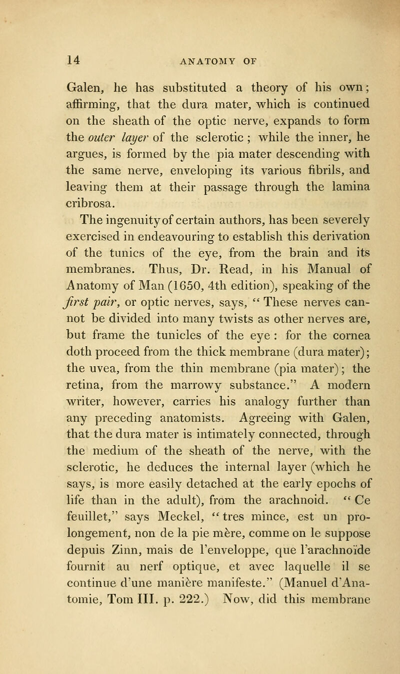 Galen, he has substituted a theory of his own; affirming, that the dura mater, which is continued on the sheath of the optic nerve, expands to form the outer layer of the sclerotic ; while the inner, he argues, is formed by the pia mater descending with the same nerve, enveloping its various fibrils, and leaving them at their passage through the lamina cribrosa. The ingenuity of certain authors, has been severely exercised in endeavouring to establish this derivation of the tunics of the eye, from the brain and its membranes. Thus, Dr. Read, in his Manual of Anatomy of Man (1650, 4th edition), speaking of the Jirst pah\ or optic nerves, says,  These nerves can- not be divided into many twists as other nerves are, but frame the tunicles of the eye : for the cornea doth proceed from the thick membrane (dura mater); the uvea, from the thin membrane (pia mater); the retina, from the marrowv substance. A modern writer, however, carries his analogy further than any preceding anatomists. Agreeing with Galen, that the dura mater is intimately connected, through the medium of the sheath of the nerve, with the sclerotic, he deduces the internal layer (which he says, is more easily detached at the early epochs of life than in the adult), from the arachnoid. *' Ce feuillet, says Meckel,  tres mince, est un pro- longement, non de la pie m^re, comme on le suppose depuis Zinn, mais de I'enveloppe, que Tarachnoide fournit au nerf optique, et avec laquelle il se continue d'une mani^re manifeste. (Manuel d'Ana- tomie, Tom III. p. 222.) Now, did this membrane