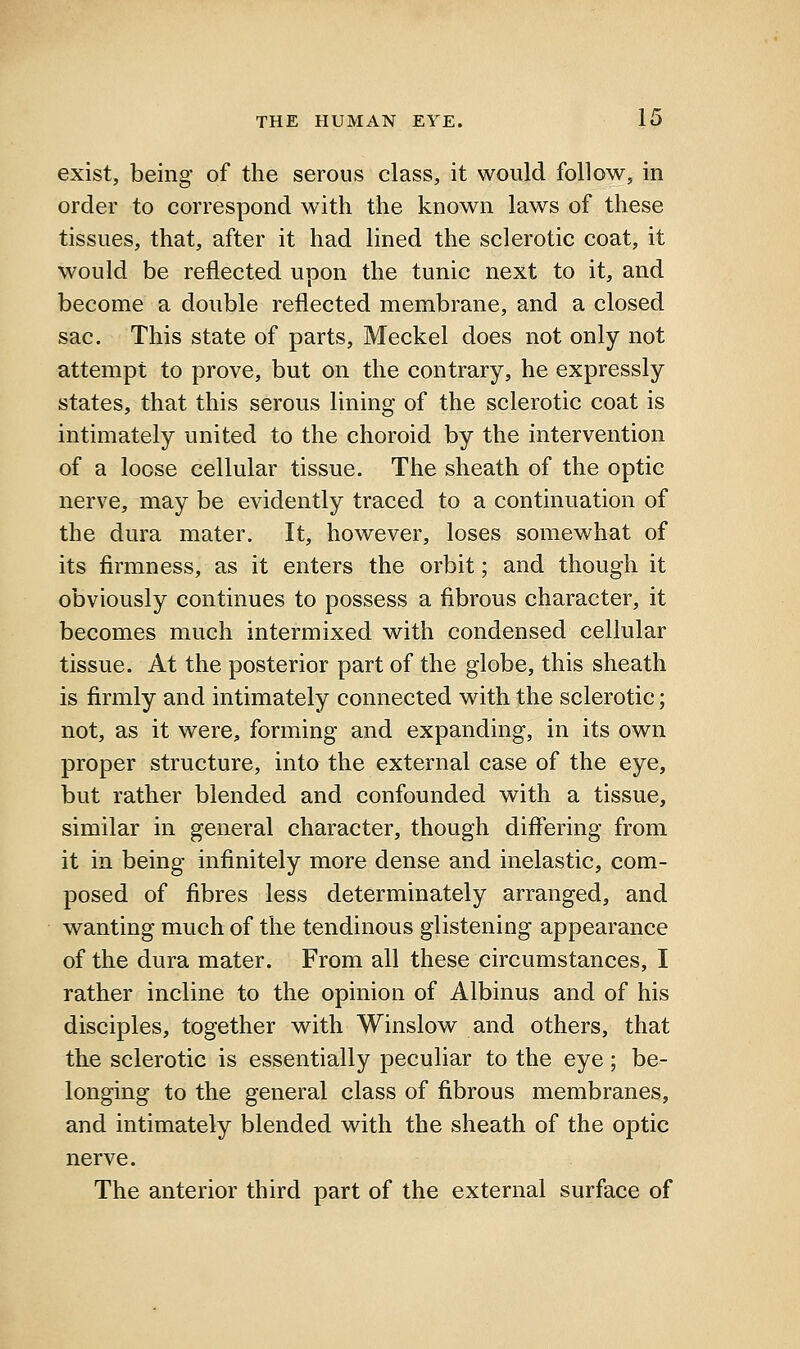 exist, being of the serous class, it would follow, in order to correspond with the known laws of these tissues, that, after it had lined the sclerotic coat, it would be reflected upon the tunic next to it, and become a double reflected membrane, and a closed sac. This state of parts, Meckel does not only not attempt to prove, but on the contrary, he expressly states, that this serous lining of the sclerotic coat is intimately united to the choroid by the intervention of a loose cellular tissue. The sheath of the optic nerve, may be evidently traced to a continuation of the dura mater. It, however, loses somewhat of its firmness, as it enters the orbit; and though it obviously continues to possess a fibrous character, it becomes much intermixed with condensed cellular tissue. At the posterior part of the globe, this sheath is firmly and intimately connected with the sclerotic; not, as it were, forming and expanding, in its own proper structure, into the external case of the eye, but rather blended and confounded with a tissue, similar in general character, though difiering from it in being infinitely more dense and inelastic, com- posed of fibres less determinately arranged, and wanting much of the tendinous glistening appearance of the dura mater. From all these circumstances, I rather incline to the opinion of Albinus and of his disciples, together vv^ith Winslow and others, that the sclerotic is essentially peculiar to the eye; be- longing to the general class of fibrous membranes, and intimately blended with the sheath of the optic nerve. The anterior third part of the external surface of