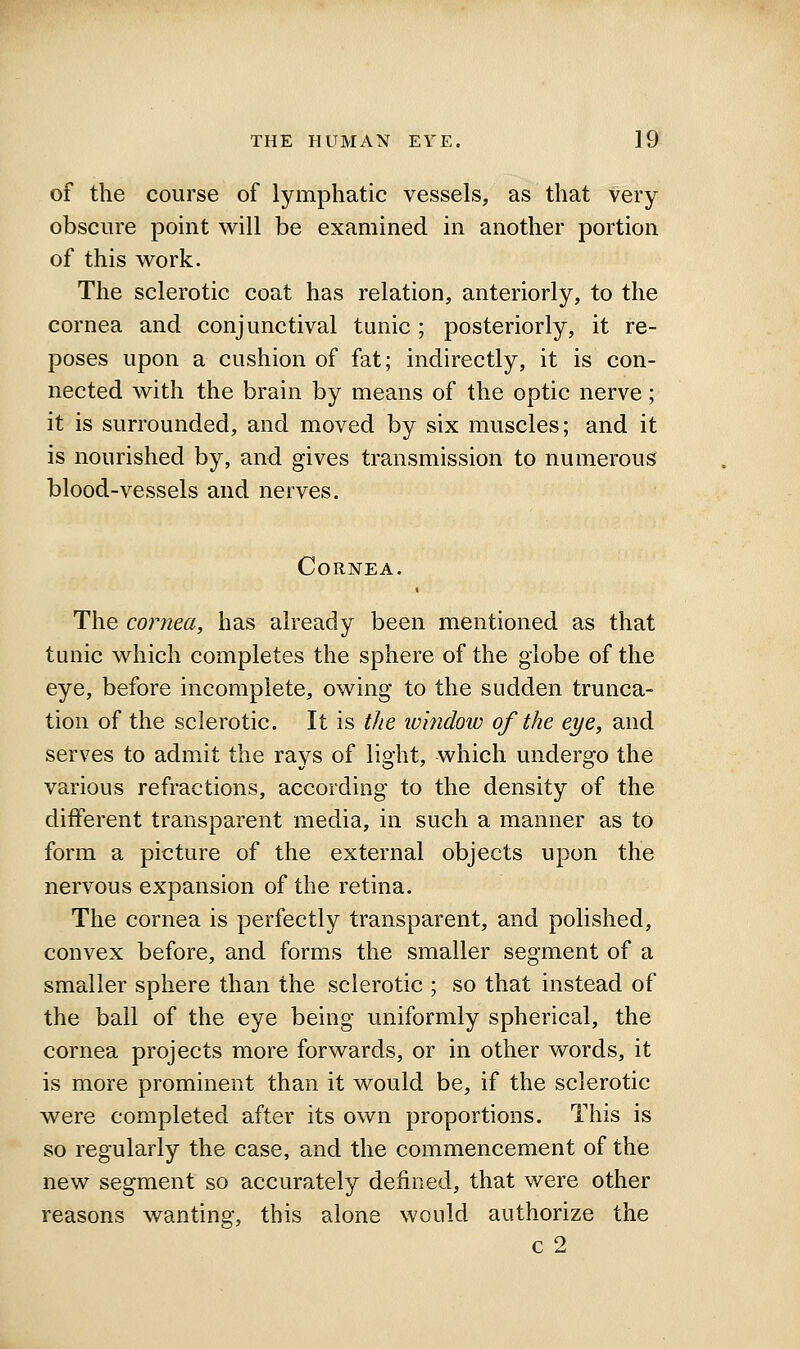 of the course of lymphatic vessels, as that very obscure point will be examined in another portion of this w^ork. The sclerotic coat has relation, anteriorly, to the cornea and conjunctival tunic ; posteriorly, it re- poses upon a cushion of fat; indirectly, it is con- nected w^ith the brain by means of the optic nerve; it is surrounded, and moved by six muscles; and it is nourished by, and gives transmission to numerous blood-vessels and nerves. Cornea. The cornea, has already been mentioned as that tunic which completes the sphere of the globe of the eye, before incomplete, owing to the sudden trunca- tion of the sclerotic. It is the iv'mdow of the eye, and serves to admit the rays of light, which undergo the various refractions, according to the density of the different transparent media, in such a manner as to form a picture of the external objects upon the nervous expansion of the retina. The cornea is perfectly transparent, and polished, convex before, and forms the smaller segment of a smaller sphere than the sclerotic ; so that instead of the ball of the eye being uniformly spherical, the cornea projects more forwards, or in other words, it is more prominent than it would be, if the sclerotic were completed after its own proportions. This is so regularly the case, and the commencement of the new segment so accurately defined, that were other reasons wanting, this alone would authorize the c 2