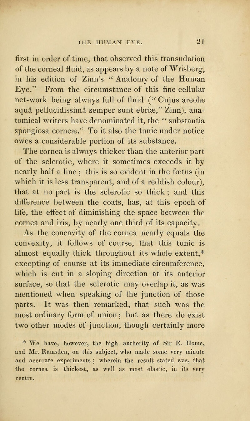 first ill order of time, that observed this transudation of the corneal fluid, as appears by a note of Wrisberg, in his edition of Zinn's  Anatomy of the Human Eye. From the circumstance of this fine cellular net-work being always full of fluid ( Cujus areolae aqu4 pellucidissima semper sunt ebrise, Zinn), ana- tomical writers have denominated it, the substantia spongiosa cornese. To it also the tunic under notice owes a considerable portion of its substance. The cornea is always thicker than the anterior part of the sclerotic, where it sometimes exceeds it by nearly half a line ; this is so evident in the foetus (in which it is less transparent, and of a reddish colour), that at no part is the sclerotic so thick ; and this difference between the coats, has, at this epoch of life, the efl'ect of diminishing the space between the cornea and iris, by nearly one third of its capacity. As the concavity of the cornea nearly equals the convexity, it follows of course, that this tunic is almost equally thick throughout its w^hole extent,* excepting of course at its immediate circumference, which is cut in a sloping direction at its anterior surface, so that the sclerotic may overlap it, as was mentioned when speaking of the junction of those parts. It was then remarked, that such was the most ordinary form of union; but as there do exist two other modes of junction, though certainly more * We have, however, the high authority of Sir E. Home, and Mr. Ramsden, on this subject, who made some very minute and accurate experiments ; wherein the result stated was, that the cornea is thickest, as well as most elastic, in its very centre.