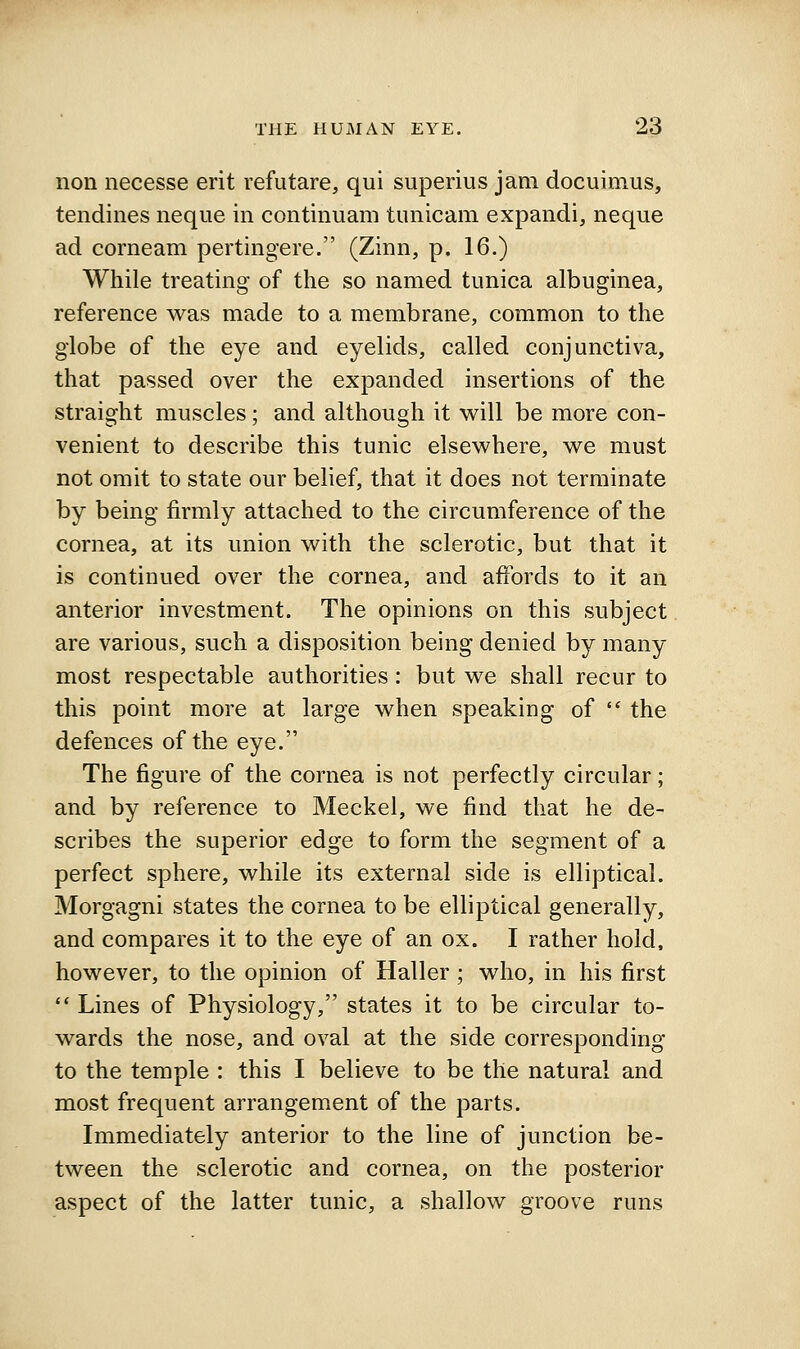 non necesse erit refutare, qui superius jam docuimus, tendines neque in continuam tunicam expandi, neque ad corneam pertingere. (Zinn, p. 16.) While treating of the so named tunica albuginea, reference was made to a membrane, common to the globe of the eye and eyelids, called conjunctiva, that passed over the expanded insertions of the straight muscles; and although it will be more con- venient to describe this tunic elsewhere, we must not omit to state our belief, that it does not terminate by being firmly attached to the circumference of the cornea, at its union with the sclerotic, but that it is continued over the cornea, and affords to it an anterior investment. The opinions on this subject are various, such a disposition being denied by many most respectable authorities: but we shall recur to this point more at large when speaking of  the defences of the eye. The figure of the cornea is not perfectly circular; and by reference to Meckel, we find that he de- scribes the superior edge to form the segment of a perfect sphere, while its external side is elliptical. Morgagni states the cornea to be elliptical generally, and compares it to the eye of an ox. I rather hold, however, to the opinion of Haller; who, in his first '* Lines of Physiology, states it to be circular to- wards the nose, and oval at the side corresponding to the temple : this I believe to be the natural and most frequent arrangement of the parts. Immediately anterior to the line of junction be- tween the sclerotic and cornea, on the posterior aspect of the latter tunic, a shallow groove runs