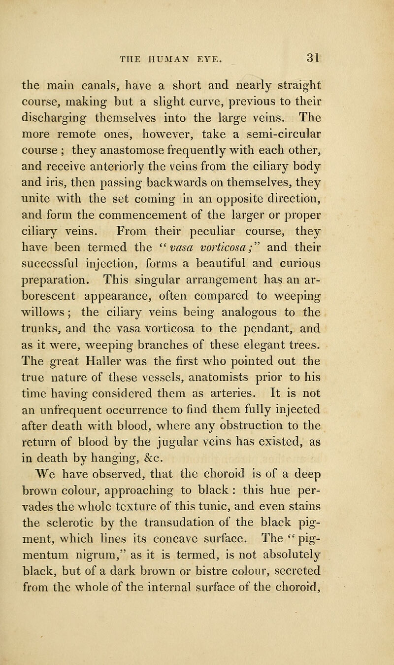 the main canals, have a short and nearly straight course, making but a slight curve, previous to their discharging themselves into the large veins. The more remote ones, however, take a semi-circular course ; they anastomose frequently with each other, and receive anteriorly the veins from the ciliary body and iris, then passing backwards on themselves, they unite with the set coming in an opposite direction, and form the commencement of the larger or proper ciliary veins. From their peculiar course, they have been termed the ''vasa vorticosa; and their successful injection, forms a beautiful and curious preparation. This singular arrangement has an ar- borescent appearance, often compared to weeping willows; the ciliary veins being analogous to the trunks, and the vasa vorticosa to the pendant, and as it were, weeping branches of these elegant trees. The great Haller was the first who pointed out the true nature of these vessels, anatomists prior to his time having considered them as arteries. It is not an unfrequent occurrence to find them fully injected after death with blood, where any obstruction to the return of blood by the jugular veins has existed, as in death by hanging, &c. We have observed, that the choroid is of a deep brown colour, approaching to black: this hue per- vades the whole texture of this tunic, and even stains the sclerotic by the transudation of the black pig- ment, which lines its concave surface. The ''pig- mentum nigrum, as it is termed, is not absolutely black, but of a dark brown or bistre colour, secreted from the whole of the internal surface of the choroid.