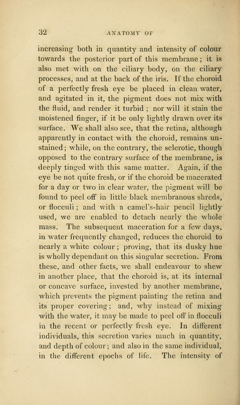 increasing- both in quantity and intensity of colour towards the posterior part of this membrane; it is also met with on the ciliary body, on the ciliary processes, and at the back of the iris. If the choroid of a perfectly fresh eye be placed in clean water, and agitated in it, the pigment does not mix with the fluid, and render it turbid ; nor will it stain the moistened finger, if it be only lightly drawn over its surface. We shall also see, that the retina, although apparently in contact with the choroid, remains un- stained ; while, on the contrary, the sclerotic, though opposed to the contrary surface of the membrane, is deeply tinged with this same matter. Again, if the eye be not quite fresh, or if the choroid be macerated for a day or two in clear water, the pigment will be found to peel off in little black membranous shreds, or flocculi; and with a camel's-hair pencil lightly used, we are enabled to detach nearly the whole mass. The subsequent maceration for a few days, in water frequently changed, reduces the choroid to nearly a white colour; proving, that its dusky hue is wholly dependant on this singular secretion. From these, and other facts, we shall endeavour to shew in another place, that the choroid is, at its internal or concave surface, invested by another membrane, which prevents the pigment painting the retina and its proper covering; and, why instead of mixing with the water, it may be made to peel off in flocculi in the recent or perfectly fresh eye. In different individuals, this secretion varies much in quantity, and depth of colour; and also in the same individual, in the different epochs of life. The intensity of